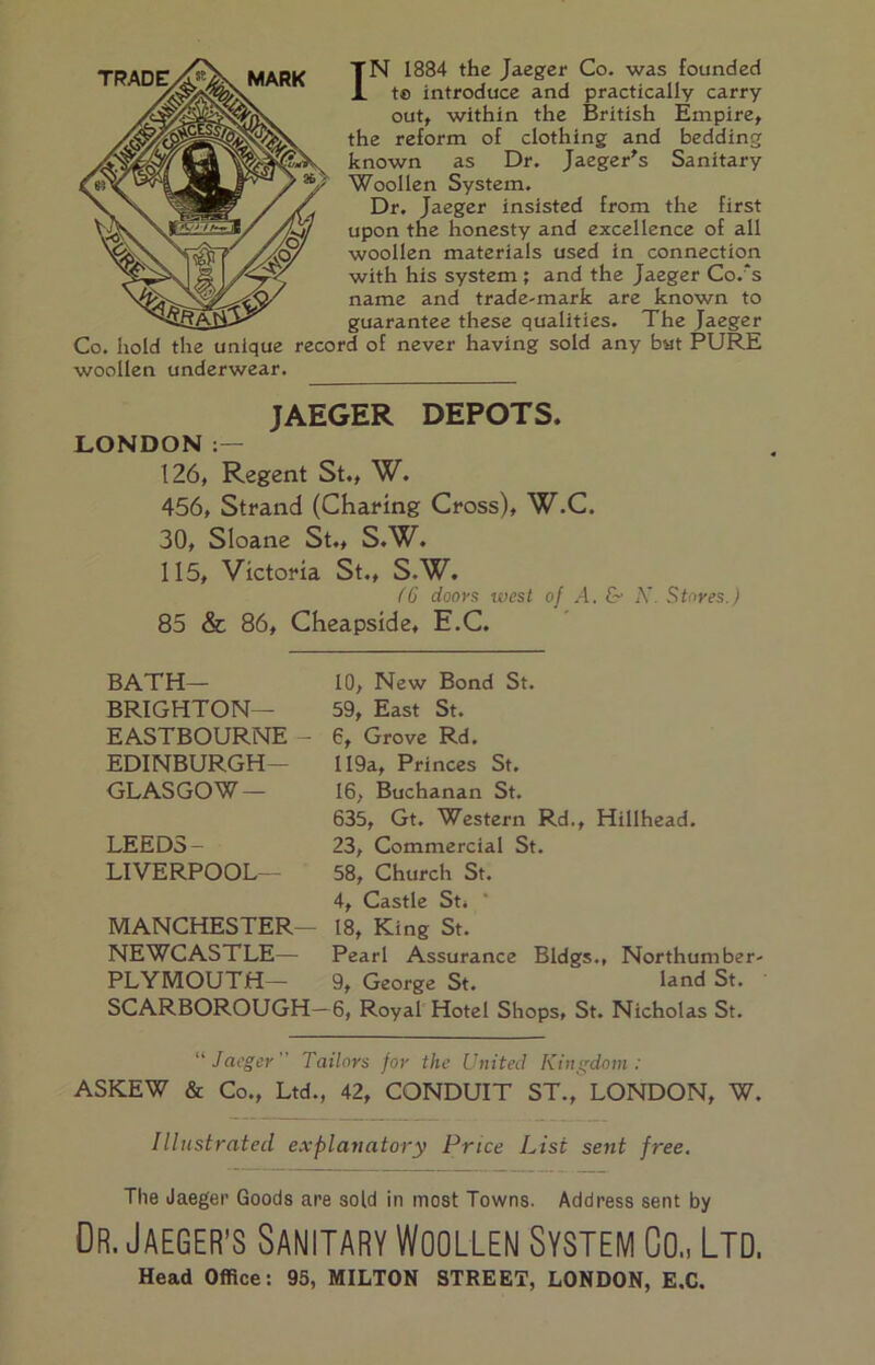 IN 1884 the Jaeger Co. was founded te introduce and practically carry out, within the British Empire, the reform of clothing and bedding known as Dr. Jaeger's Sanitary Woollen System. Dr. Jaeger insisted from the first upon the honesty and excellence of all woollen materials used in connection with his system; and the Jaeger Co.'s name and trade-mark are known to guarantee these qualities. The Jaeger Co. hold the unique record of never having sold any bat PURE woollen underwear. JAEGER DEPOTS. LONDON 126, Regent St., W. 456, Strand (Charing Cross), W.C. 30, Sloane St., S.W. 115, Victoria St., S.W. fC doors ivest of A. &• K. Stores.) 85 & 86, Cheapside, E.C. BATH— BRIGHTON— EASTBOURNE - EDINBURGH— GLASGOW — LEEDS- LIVERPOOL— MANCHESTER— NEWCASTLE— PLYMOUTH— SCARBOROUGH- 10, New Bond St. 59, East St. 6, Grove Rd. II9a, Princes St. 16, Buchanan St. 635, Gt. Western Rd., Hillhead. 23, Commercial St. 58, Church St. 4, Castle Sti * 18, King St. Pearl Assurance Bldgs., Northumber- 9, George St. land St. 6, Royal Hotel Shops, St. Nicholas St, “Jaeger” Tailors for the United Kingdom: ASKEW & Co., Ltd., 42, CONDUIT ST., LONDON, W. Illnstrated explanatory Price List sent free. The Jaeger Goods are sold in most Towns. Address sent by Or. Jaeger’S Sanitary Woollen System Co., Ltd. Head Office: 95, MILTON STREET, LONDON, E.C.