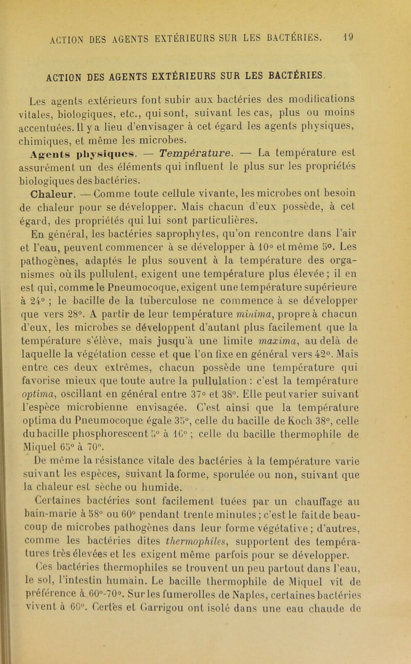 ACTION DES AGENTS EXTÉRIEURS SUR LES BACTÉRIES. Les agents extérieurs font subir aux bactéries des modifications vitales, biologiques, etc., qui sont, suivant les cas, plus ou moins accentuées. Il y a lieu d’envisager à cet égard les agents physiques, chimiques, et même les microbes. Ag-euts physiques. — Température. — La température est assurément un des éléments qui influent le plus sur les propriétés biologiques des bactéries. Chaleur. — Comme toute cellule vivante, les microbes ont besoin de chaleur pour se développer. Mais chacun d’eux possède, à cet égard, des propriétés qui lui sont particulières. En général, les bactéries saprophytes, qu’on rencontre dans l’air et l’eau, peuvent commencer à se développer à 10° et môme 5<>. Les pathogènes, adaptés le plus souvent à la température des orga- nismes où ils pullulent, exigent une température plus élevée ; il en est qui, comme le Pneumocoque, exigent une température supérieure à 24° ; le bacille de la tuberculose ne commence à se développer que vers 28°. A partir de leur température minima, propre à chacun d’eux, les microbes se développent d’autant plus facilement que la température s’élève, mais jusqu’à une limite maxima, au delà de laquelle la végétation cesse et que l’on fi.xe en général vers 42°. Mais entre ces deux extrêmes, chacun possède une température qui favorise mieux que toute autre la pullulation : c’est la température optima, oscillant en général entre 37° et 38°. Elle peut varier suivant l’espèce microbienne envisagée. C’est ainsi que la tempéialure optima du Pneumocoque égale 33°, celle du bacille de Koch 38°, celle du bacille phosphorescent 3° à 1C° ; celle du bacille thermophile de .Miquel 65° à 70. De même la résistance vitale des bactéries à la température varie suivant les espèces, suivant la forme, sporulée ou non, suivant que la chaleur est sèche ou humide. Certaines bactéries sont facilement tuées par un chaufTage au bain-marie à 58° ou 00° pendant trente minutes ; c’est le faitde beau- coup de microbes pathogènes dans leur forme végétative ; d’autres, comme les bactéries dites thermophiles, supportent des tempéra- tures très élevées et les exigent même parfois pour se développer. Ces bactéries thermophiles se trouvent un peu partout dans l’eau, le sol, l’intestin humain. Le bacille thermophile de Miquel vit de préférence à G0°-70». Sur les fumerolles de Naples, cerlaines bactéries vivent à 60°. Certes et Carrigou ont isolé dans une eau chaude de