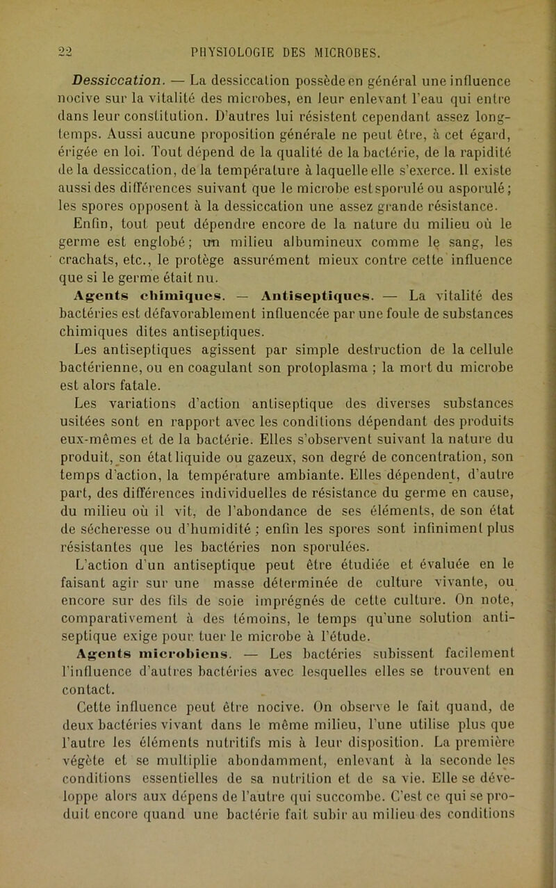 Dessiccation. — La dessiccation possède en général une influence nocive sur la vitalité des microbes, en leur enlevant l’eau qui entre dans leur constitution. D’autres lui résistent cependant assez long- temps. Aussi aucune proposition générale ne peut être, à cet égard, érigée en loi. Tout dépend de la qualité de la bactérie, de la rapidité de la dessiccation, de la température à laquelle elle s’e.xerce. 11 e.xiste aussi des dilTérences suivant que le microbe estsporuléou asporulé; les spores opposent à la dessiccation une assez grande résistance. Enfin, tout peut dépendre encore de la nature du milieu où le germe est englobé; un milieu albumineux comme le sang, les crachats, etc., le protège assurément mieux contre cette influence que si le germe était nu. Agents chimiques. — Antiseptiques. — La vitalité des bactéries est défavorablement influencée par une foule de substances chimiques dites antiseptiques. Les antiseptiques agissent par simple destruction de la cellule bactérienne, ou en coagulant son protoplasma ; la mort du microbe est alors fatale. Les variations d’action antiseptique des diverses substances usitées sont en rapport avec les conditions dépendant des produits eux-mêmes et de la bactérie. Elles s’observent suivant la nature du produit, son état liquide ou gazeux, son degré de concentration, son temps d’action, la température ambiante. Elles dépendent, d’autre part, des différences individuelles de résistance du germe en cause, du milieu où il vit, de l’abondance de ses éléments, de son état de sécheresse ou d’humidité ; enfin les spores sont infiniment plus résistantes que les bactéries non sporulées. L’action d’un antiseptique peut être étudiée et évaluée en le faisant agir sur une masse déterminée de culture vivante, ou encore sur des fils de soie imprégnés de cette culture. On note, comparativement à des témoins, le temps qu’une solution anti- septique exige pour, tuer le microbe à l’étude. Agents inicrohiens. — Les bactéries subissent facilement l’influence d’autres bactéries avec lesquelles elles se trouvent en contact. Cette influence peut être nocive. On observe le fait quand, de deux bactéries vivant dans le même milieu, l’une utilise plus que l’autre les éléments nutritifs mis à leur disposition. La première végète et se multiplie abondamment, enlevant à la seconde les conditions essentielles de sa nutrition et de sa vie. Elle se déve- loppe alors aux dépens de l’autre qui succombe. C’est ce qui se pro- duit encore quand une bactérie fait subir au milieu des conditions