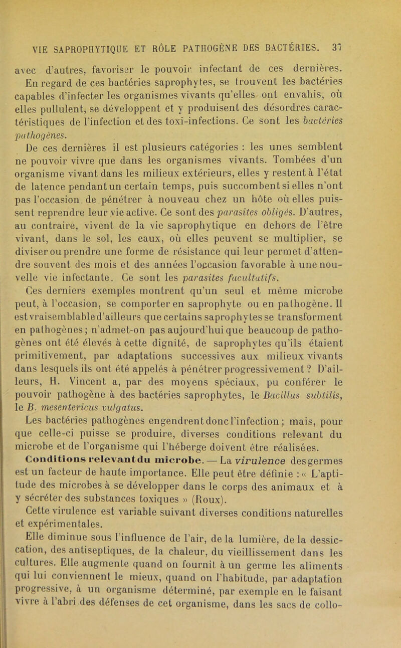 avec d’autres, favoriser le pouvoir infectant de ces dernières. En regard de ces bactéries saprophytes, se trouvent les bactéries capables d’infecter les organismes vivants qu’elles ont envahis, où elles pullulent, se développent et y produisent des désordres carac- téristiques de l’infection et des toxi-infections. Ce sont les bactéries pathogènes. De ces dernières il est plusieurs catégories : les unes semblent ne pouvoir vivre que dans les organismes vivants. Tombées d’un organisme vivant dans les milieux extérieurs, elles y restent à l’état de latence pendant un certain temps, puis succombent si elles n’ont pas l’occasion de pénétrer à nouveau chez un hôte où elles puis- sent reprendre leur vie active. Ce sont des parasites obligés. D’autres, au contraire, vivent de la vie saprophytique en dehors de l’être vivant, dans le sol, les eaux, où elles peuvent se multiplier, se diviser ou prendre une forme de résistance qui leur permet d’atten- dre souvent des mois et des années l’occasion favorable à une nou- velle vie infectante. Ce sont les parasites facultatifs. Ces derniers e.xemples montrent qu’un seul et même microbe peut, à l’occasion, se comporter en saprophyte ou en pathogène. 11 est vraisemblable d’ailleurs que certains saprophytes se transforment en pathogènes; n’admet-on pas aujourd’hui que beaucoup de patho- gènes ont été élevés à cette dignité, de saprophytes qu’ils étaient primitivement, par adaptations successives aux milieux vivants dans lesquels ils ont été appelés à pénétrer progressivement ? D’ail- leurs, H. Vincent a, par des moyens spéciaux, pu conférer le pouvoir pathogène à des bactéries saprophytes, le Bacillus sublilis, le B. mesentericiis vulgatiis. Les bactéries pathogènes engendrent donc l’infection ; mais, pour que celle-ci puisse se produire, diverses conditions relevant du microbe et de l’organisme qui l’héberge doivent être réalisées. Conditions relevant du microbe. — La virulence des germes est un facteur de haute importance. Elle peut être définie : « L’apti- tude des microbes à se développer dans le corps des animaux et à y sécréter des substances toxiques » (Roux). Cette virulence est variable suivant diverses conditions naturelles et expérimentales. Elle diminue sous 1 influence de l’air, de la lumière, de la dessic- cation, des antiseptiques, de la chaleur, du vieillissement dans les cultures. Elle augmente quand on fournit à un germe les aliments qui lui conviennent le mieux, ([uand on l’habitude, par adaptation progressive, à un organisme déterminé, par exemple en le faisant vivre à l’abri des défenses de cet organisme, dans les sacs de collo-