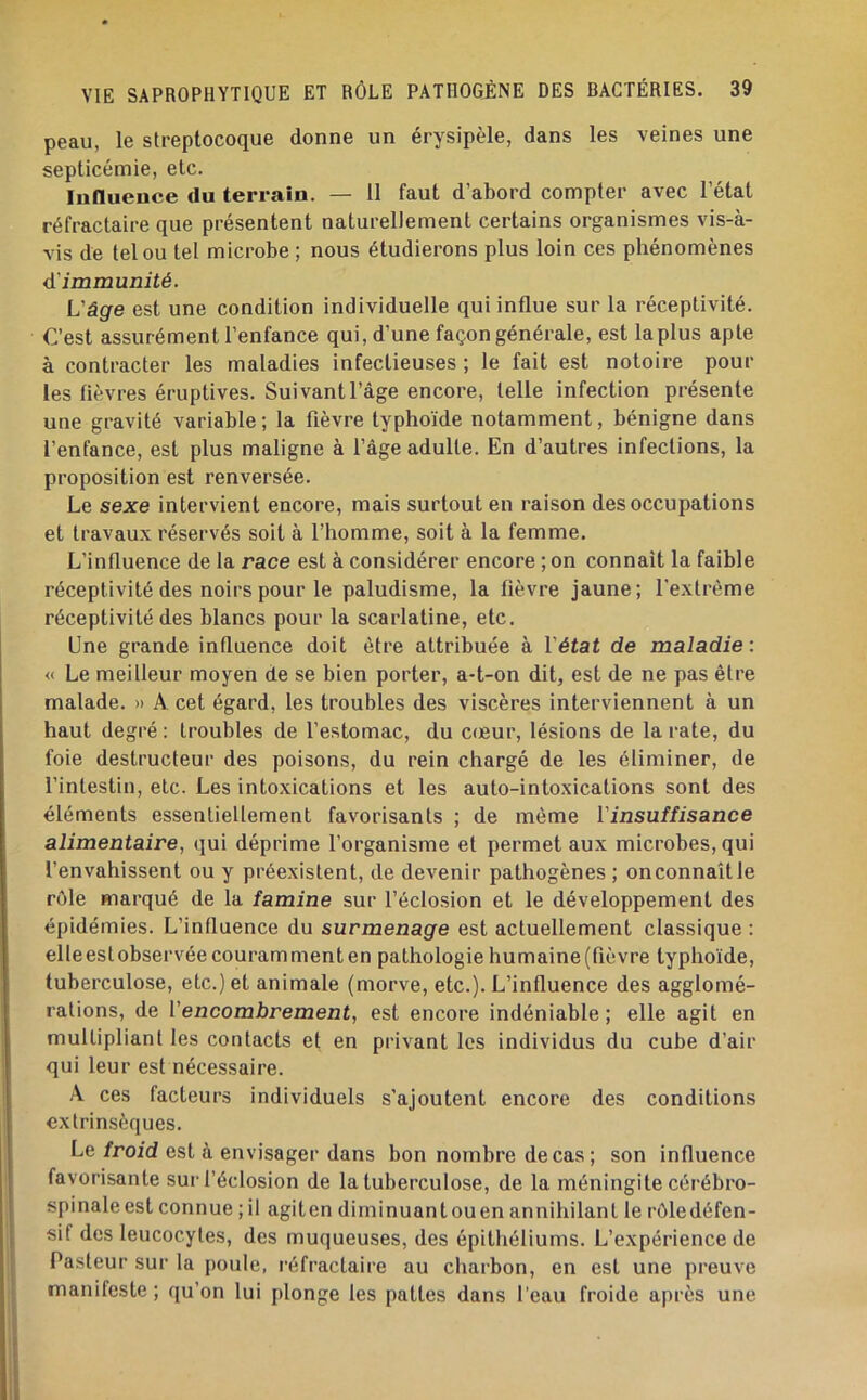 peau, le streptocoque donne un érysipèle, dans les veines une septicémie, etc. Innuence du terrain. — 11 faut d’abord compter avec l’état réfractaire que présentent naturellement certains organismes vis-à- vis de tel ou tel microbe ; nous étudierons plus loin ces phénomènes d'immunité. L'âge est une condition individuelle qui influe sur la réceptivité. C’est assurément l’enfance qui, d’une façon générale, est la plus apte à contracter les maladies infectieuses ; le fait est notoire pour les fièvres éruptives. Suivant l’âge encore, telle infection présente une gravité variable ; la fièvre typhoïde notamment, bénigne dans l’enfance, est plus maligne à l’âge adulte. En d’autres infections, la proposition est renversée. Le sexe intervient encore, mais surtout en raison des occupations et travaux réservés soit à l’homme, soit à la femme. L’influence de la race est à considérer encore ;on connaît la faible réceptivité des noirs pour le paludisme, la fièvre jaune; l'extrême réceptivité des blancs pour la scarlatine, etc. Une grande influence doit être attribuée à l'état de maladie : « Le meilleur moyen de se bien porter, a-t-on dit, est de ne pas être malade. » A cet égard, les troubles des viscères interviennent à un haut degré : troubles de l’estomac, du cœur, lésions de la rate, du foie destructeur des poisons, du rein chargé de les éliminer, de l’intestin, etc. Les intoxications et les auto-intoxications sont des éléments essentiellement favorisants ; de même l'insuffisance alimentaire, qui déprime l’organisme et permet aux microbes, qui l’envahissent ou y préexistent, de devenir pathogènes ; on connaît le rôle marqué de la famine sur l’éclosion et le développement des épidémies. L’influence du surmenage est actuellement classique : elleeslobservée couramment en pathologie humaine (fièvre typhoïde, tuberculose, etc.) et animale (morve, etc.). L’influence des agglomé- rations, de l’encombrement, est encore indéniable ; elle agit en multipliant les contacts et en privant les individus du cube d’air qui leur est nécessaire. A ces facteurs individuels s’ajoutent encore des conditions extrinsèques. Le/roid est à envisager dans bon nombre de cas ; son influence favorisante sur l’éclosion de la tuberculose, de la méningite cérébro- spinaleest connue ; il agiten diminuantouen annihilant le rôledéfen- sif des leucocytes, des muqueuses, des épithéliums. L’expérience de Pasteur sur la poule, réfractaire au charbon, en est une preuve manifeste ; qu’on lui plonge les pattes dans l’eau froide après une