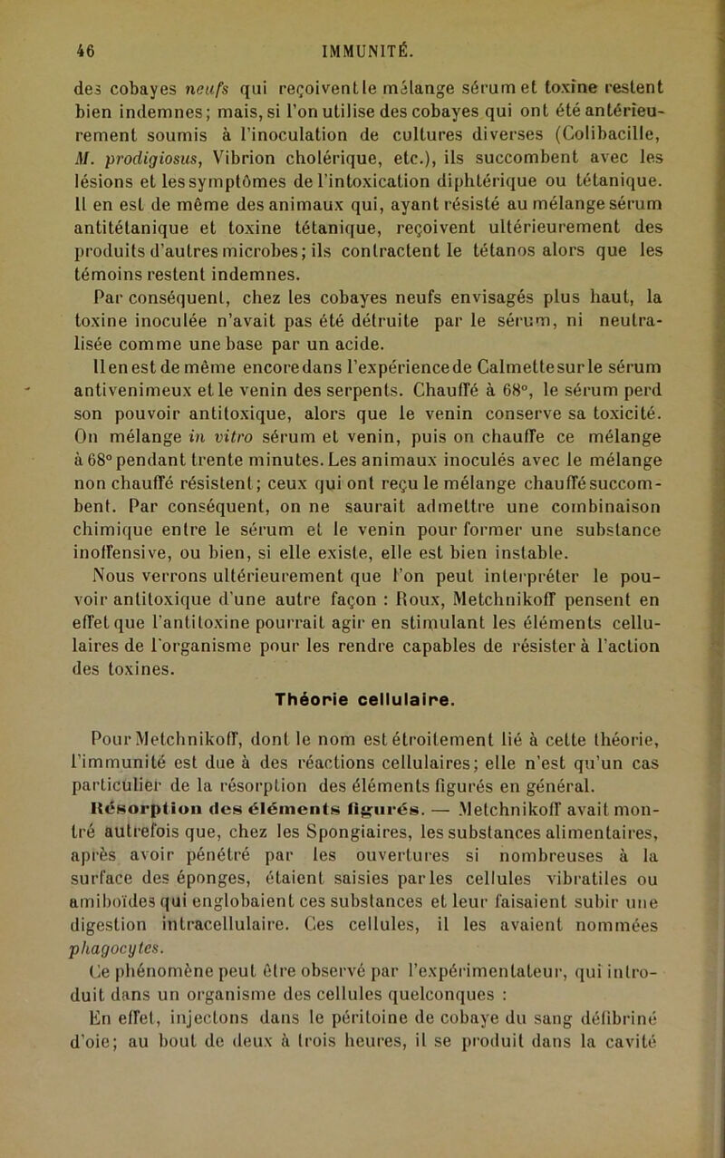des cobayes neufs qui reçoivent le mélange sérum et toxine restent bien indemnes; mais, si l’on utilise des cobayes qui ont été antérieu- rement soumis à l’inoculation de cultures diverses (Colibacille, il/, prodigiosus, Vibrion cholérique, etc.), ils succombent avec les lésions et les symptômes de l’intoxication diphtérique ou tétanique. Il en est de même des animaux qui, ayant résisté au mélange sérum antitétanique et toxine tétanique, reçoivent ultérieurement des produits d’autres microbes; ils contractent le tétanos alors que les témoins restent indemnes. Par conséquent, chez les cobayes neufs envisagés plus haut, la toxine inoculée n’avait pas été détruite par le sérum, ni neutra- lisée comme une base par un acide. llenest de même encoredans l’expériencede Calmettesurle sérum antivenimeux elle venin des serpents. Chauffé à 68®, le sérum perd son pouvoir antiloxique, alors que le venin conserve sa toxicité. On mélange in vitro sérum et venin, puis on chauffe ce mélange à 68® pendant trente minutes. Les animaux inoculés avec le mélange non chauffé résistent; ceux qui ont reçu le mélange chauffé succom- bent. Par conséquent, on ne saurait admettre une combinaison chimique entre le sérum et le venin pour former une substance inoffensive, ou bien, si elle existe, elle est bien instable. Nous verrons ultérieurement que l’on peut interpréter le pou- voir antiloxique d’une autre façon : Roux, Metchnikoff pensent en effet que l’antitoxine pourrait agir en stimulant les éléments cellu- laires de l’organisme pour les rendre capables de résister à l’action des toxines. Théorie cellulaire. Pour Metchnikoff, dont le nom est étroitement lié à celte théorie, l’immunité est due à des réactions cellulaires; elle n’est qu’un cas particulier de la résorption des éléments figurés en général. ItcHorptiuii des éléments tiigiirés. — .Metchnikoff avait mon- tré autrefois que, chez les Spongiaires, les substances alimentaires, après avoir pénétré par les ouvertures si nombreuses à la surface des éponges, étaient saisies parles cellules vibratiles ou amiboïdes qui englobaient ces substances et leur faisaient subir une digestion intracellulaire. Ces cellules, il les avaient nommées phagocytes. Ce phénomène peut être observé par l’expérimentateur, qui intro- duit dans un organisme des cellules quelconques : Kn effet, injectons dans le péritoine de cobaye du sang défibriné d’oie; au bout de deux à trois heures, il se produit dans la cavité