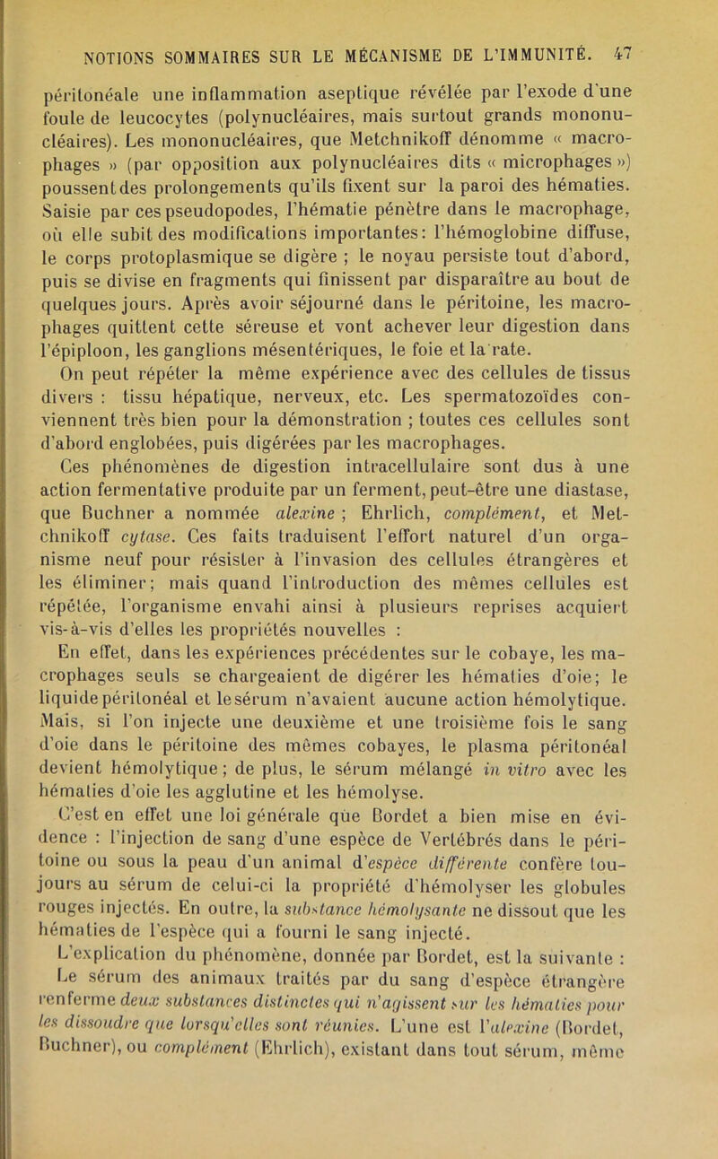 périlonéale une inflammation aseptique révélée par l’exode d'une foule de leucocytes (polynucléaires, mais surtout grands mononu- cléaires). Les mononucléaires, que Metchnikoff dénomme « macro- phages » (par opposition aux polynucléaires dits « microphages ») poussentdes prolongements qu’ils fixent sur la paroi des hématies. Saisie par ces pseudopodes, l’hématie pénètre dans le macrophage, où elle subit des modifications importantes: l’hémoglobine diffuse, le corps protoplasmique se digère ; le noyau persiste tout d’abord, puis se divise en fragments qui finissent par disparaître au bout de quelques jours. Après avoir séjourné dans le péritoine, les macro- phages quittent cette séreuse et vont achever leur digestion dans l’épiploon, les ganglions mésentériques, le foie et la rate. On peut répéter la même expérience avec des cellules de tissus divers : tissu hépatique, nerveux, etc. Les spermatozoïdes con- viennent très bien pour la démonstration ; toutes ces cellules sont d’abord englobées, puis digérées par les macrophages. Ces phénomènes de digestion intracellulaire sont dus à une action fermentative produite par un ferment, peut-être une diastase, que Buchner a nommée alexine ; Ehrlich, complément, et Met- chnikoff cytase. Ces faits traduisent l’effort naturel d’un orga- nisme neuf pour résister à l’invasion des cellules étrangères et les éliminer; mais quand l’introduction des mêmes cellules est répélée, l’organisme envahi ainsi à plusieurs reprises acquiert vis-à-vis d’elles les propriétés nouvelles ; En effet, dans les expériences précédentes sur le cobaye, les ma- crophages seuls se chargeaient de digérer les hémafies d’oie; le liquide péritonéal et le sérum n’avaient aucune action hémolytique. Mais, si l’on injecte une deuxième et une troisième fois le sang d’oie dans le péritoine des mêmes cobayes, le plasma péritonéal devient hémolytique ; de plus, le sérum mélangé in vitro avec les hématies d’oie les agglutine et les hémolyse. C’est en effet une loi générale qiie Gordet a bien mise en évi- dence : l’injection de sang d’une espèce de Vertébrés dans le péri- toine ou sous la peau d’un animal d’espèce différente confère tou- jours au sérum de celui-ci la propriété d'hémolyser les globules rouges injectés. En outre, la substance hémolysante ne dissout que les hématies de l’espèce qui a fourni le sang injecté. L’explication du phénomène, donnée par Bordet, est la suivante : Le sérum des animaux traités par du sang d’espèce étrangère renferme deux substances distinctes qui n'agissent sur les hématies pour les dissoudre que lorsqu'elles sont réunies. L’une est Vale.vine (Bordet, Buchner), ou complément (Ehrlich), existant dans tout sérum, môme