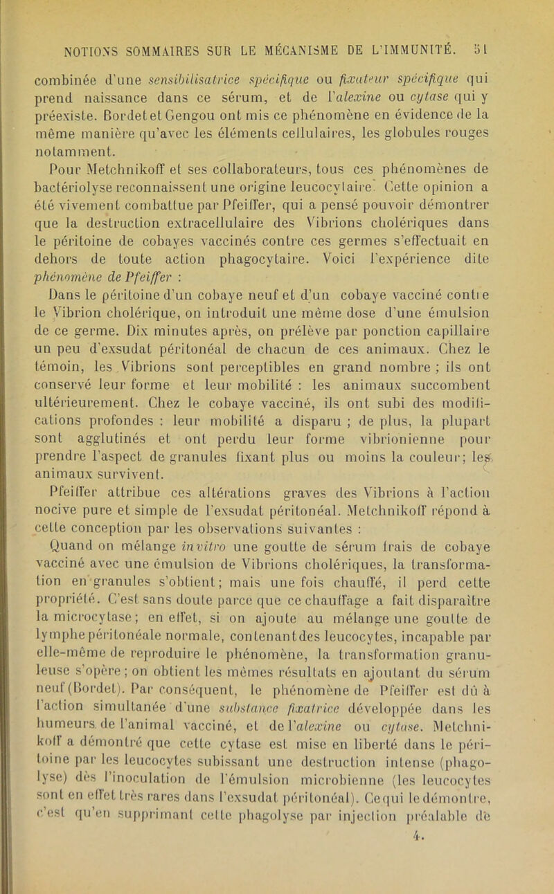 combinée d’une sensibilisatrice spécifique ou fixateur spécifique qui prend naissance dans ce sérum, et de ['alexine ou cytase ([ui y préexiste. BordetetGengou ont mis ce phénomène en évidence de la même manière qu’avec les éléments cellulaires, les globules rouges notamment. Pour Metchnikoff et ses collaborateurs, tous ces phénomènes de bactériolyse reconnaissent une origine leucocytaire. Gette opinion a été vivement combattue par PfeilTer, qui a pensé pouvoir démontrer que la destruction extracellulaire des Vibrions cholériques dans le péritoine de cobayes vaccinés contre ces germes s’efl'ectuait en dehors de toute action phagocytaire. Voici l’expérience dite phénomène de Pfeiffer : Dans le péritoine d’un cobaye neuf et d’un cobaye vacciné conti e le V’ibrion cholérique, on introduit une même dose d’une émulsion de ce germe. Dix minutes après, on prélève par ponction capillaire un peu d’exsudat péritonéal de chacun de ces animaux. Chez le témoin, les Vibrions sont perceptibles en grand nombre; ils ont conservé leur forme et leur mobilité : les animaux succombent ultérieurement. Chez le cobaye vacciné, ils ont subi des modili- cations profondes : leur mobilité a disparu ; de plus, la plupart sont agglutinés et ont perdu leur forme vibrionienne pour prendre l’aspect dégranulés lixant plus ou moins la couleui-; les; animaux survivent. Pfeiffer attribue ces altéi-ations graves des V’ibrions à l’action nocive pure et simple de l'exsudât péritonéal. .Metchnikolf répond à cette conception par les observations suivantes : Quand on mélange invit.ro une goutte de sérum trais de cobaye vacciné avec une émulsion de Vibrions cholériques, la transforma- tion en granules s’obtient; mais une fois chauffé, il perd cette propriété. C’est sans doute parce que cechaulfage a fait disparaître la microcytase; en elfet, si on ajoute au mélange une goutte de lymphe péritonéale normale, contenantdes leucocytes, incapable par elle-même de reproduire le phénomène, la transformation granu- leuse s’opère; on obtient les mêmes résultats en ajoutant du séi’um neuf (Bordet). Par consé(iuent, le phénomène de Pfeilfer est dû à faction simultanée d'une sul)stance fixatrice développée dans les humeurs, (le l’animal vacciné, et A^Valexine ou cytase. iMetchni- kolf a démontré que cette cytase est mise en liberté dans le péri- toine par les leucocytes subissant une destruction intense (phago- lyse) dès l’inoculation de l’émulsion microbienne (les leucocytes sont en eflettrès rares dans l’exsudât péritonéal). Ce(iui ledémontre, c’est qu’en sup|)rimant cette phagolyse par injeclion préalable d'e 4.