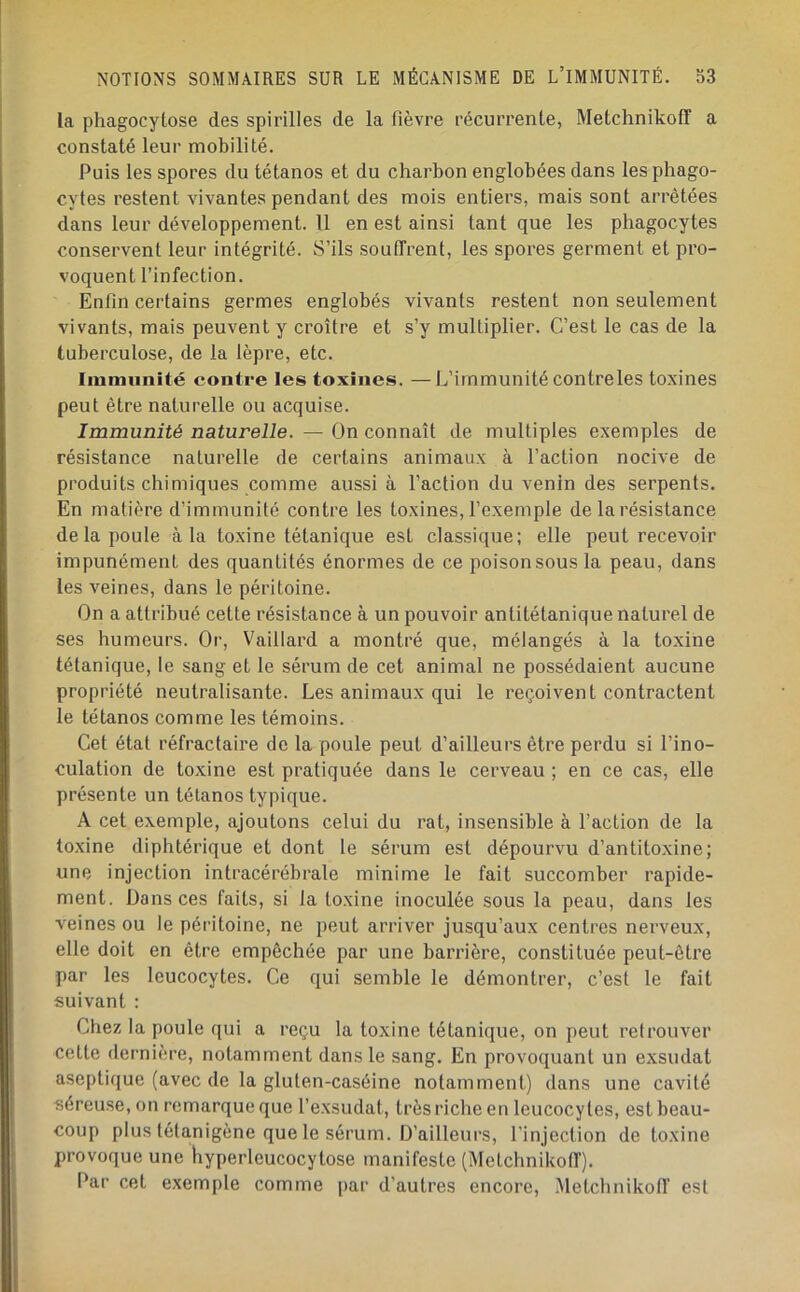 la phagocytose des spirilles de la fièvre récurrente, Metchnikoff a constaté leur mobilité. Puis les spores du tétanos et du charbon englobées dans les phago- cytes restent vivantes pendant des mois entiers, mais sont arrêtées dans leur développement. Il en est ainsi tant que les phagocytes conservent leur intégrité. S’ils souffrent, les spores germent et pro- voquent l’infection. Enfin certains germes englobés vivants restent non seulement vivants, mais peuvent y croître et s’y multiplier. C’est le cas de la tuberculose, de la lèpre, etc. Immunité contre les toxines. —L’immunité contreles toxines peut être naturelle ou acquise. Immunité naturelle. — On connaît de multiples exemples de résistance naturelle de certains animaux à l’action nocive de produits chimiques comme aussi à l’action du venin des serpents. En matière d’immunité contre les toxines, l’exemple de la résistance de la poule à la toxine tétanique est classique; elle peut recevoir impunément des quantités énormes de ce poison sous la peau, dans les veines, dans le péritoine. On a attribué cette résistance à un pouvoir antitétanique naturel de ses humeurs. Or, Vaillard a montré que, mélangés à la toxine tétanique, le sang et le sérum de cet animal ne possédaient aucune propriété neutralisante. Les animaux qui le reçoivent contractent le tétanos comme les témoins. Cet état réfractaire de la poule peut d’ailleurs être perdu si l’ino- culation de toxine est pratiquée dans le cerveau ; en ce cas, elle présente un tétanos typique. A cet exemple, ajoutons celui du rat, insensible à l’action de la toxine diphtérique et dont 1e sérum est dépourvu d’antitoxine; une injection intracérébrale minime le fait succomber rapide- ment. Dans ces faits, si la toxine inoculée sous la peau, dans les veines ou le péritoine, ne peut arriver jusqu’aux centres nerveux, elle doit en être empêchée par une barrière, constituée peut-être par les leucocytes. Ce qui semble le démontrer, c’est le fait suivant : Chez la poule qui a reçu la toxine tétanique, on peut retrouver cette dernière, notamment dans le sang. En provoquant un exsudât aseptique (avec de la gluten-caséine notamment) dans une cavité séreuse, on remarque que l’exsudât, très riche en leucocytes, est beau- coup plus létanigène que le sérum. D’ailleurs, l’injection de toxine provoque une hyperleucocytose manifeste (Metchnikoff). Par cet exemple comme par d’autres encore, Metchnikoff est