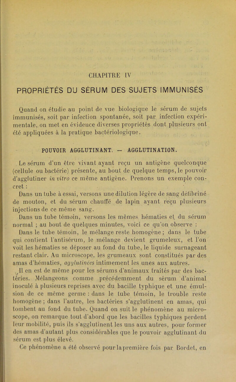 PROPRIÉTÉS DU SÉRUM DES SUJETS IMMUNISÉS Quand on étudie au point de vue biologique le sérum de sujets immunisés, soit par infection spontanée, soit par infection expéri- mentale, on met en évidence diverses propriétés dont plusieurs ont été appliquées à la pratique bactériologique. POUVOIR AGGLUTINANT. - AGGLUTINATION. Le sérum d’un être vivant ayant reçu un antigène quelconque (cellule ou bactérie) présente, au bout de quelque temps, le pouvoir d’agglutiner in vitro ce même antigène. Prenons un exemple con- cret : Dans un tube à essai, versons une dilution légère de sang délibriné de mouton, et du sérum chauffé de lapin ayant reçu plusieurs injections de ce même sang. Dans un tube témoin, versons les mêmes hématies et du sérum normal ; au bout de quelques minutes, voici ce qu’on observe : Dans le tube témoin, le mélange reste homogène; dans le tube qui contient l’antisérum, le mélange devient grumeleux, et l’on voit les hématies se déposer au fond du tube, le liquide surnageant restant clair. Au microscope, les grumeaux sont constitués par des amas d’hématies, agtjiutinées intimement les unes aux autres. ,^11 en est de môme pour les sérums d’animaux traités par des bac- téries. .Mélangeons comme précédemment du sérum d’animal inoculé à plusieurs reprises avec du bacille typhique et une émul- sion de ce même germe ; dans le tube témoin, le trouble reste homogène ; dans l’autre, les bactéries s’agglutinent en amas, qui tombent au fond du tube. Quand on suit le phénomène au micro- scope, on remarque tout d’abord que les bacilles typhiques perdent leur mobilité, puis ils s’agglutinent les uns aux autres, pour former des amas d’autant plus considérables que le pouvoir agglutinant du sérum est plus élevé. (’-e phénomène a été observé pour lapremière fois par Bordel, en