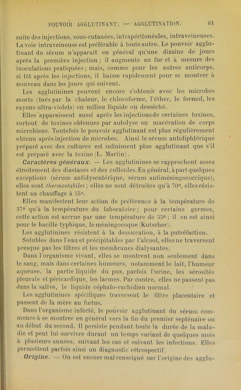 suite des injections, sous-cutanées, intrapéritonéales, intraveineuses. Lavoie intraveineuse est préférable à toute autre. Le pouvoir agglu- tinant du sérum n’apparaît en général qu’une dizaine de jours après la première injection ; il augmente au fur et à mesure des inoculations pratiquées ; mais, comme pour les autres anticorps, si tôt après les injections, il baisse rapidement pour se montrer à nouveau dans les jours qui suivent. Les agglutinines peuvent encore s’obtenir avec les microbes morts (tués par la chaleur, le chloroforme, l’éther, le formol, les rayons ultra-violets) en milieu liquide ou desséché. Elles apparaissent aussi après les injectionsde certaines toxines, surtout de toxines obtenues par autolyse ou macération de corps microbiens. Toutefois le pouvoir agglutinant est plus régulièrement obtenu après injection de microbes. Ainsi le sérum antidiphtérique préparé avec des cultures est infiniment plus agglutinant que s’il est préparé avec la toxine (L. Martin). Caractères généraux. — Les agglutinines se rapprochent assez étroitement des diastases et des colloïdes. En général, à part quelques exceptions (sérum antidysentérique, sérum antiméningococcique), elles sont thermos labiles ] ellès ne sont détruites qu’à 70°, elles résis- tent au chauffage à 55®. Elles manifestent leur action de préférence à la température de 37° qu’à la température du laboratoire; pour certains germes, cette action est accrue par une température de 55° ; il en est ainsi pour le bacille typhique, le méningocoque (Kutscher). Les agglutinines résistent à la dessiccation, à la putréfaction. Solubles dans l’eau et précipitables par l’alcool, elles ne traversent presque pas les filtres et les membranes dialysantes. Dans l’organisme vivant, elles se montrent non seulement dans le sang, mais dans certaines humeurs, notamment le lait, l’humeur aqueuse, la partie liquide du pus, parfois l’urine, les sérosités pleurale et péricardique, les larmes. Par contre, elles ne passent pas <lans la salive, le liquide céphalo-rachidien normal. Les agglutinines spécifiques traversent le fillre placentaire et passent de la mère au fœtus. Dans l’organisme infecté, le pouvoir agglutinant du sérum com- mence à se montrer en général vers la fin du premier septénaire ou au début du second. Il persiste pendant toute la durée de la mala- die et [>eut lui survivre duranl un temps variant de ([uelques mois à plusieurs années, suivant les cas et suivant les infections. Elles permettent parfois ainsi un diagnostic rétrospectif. Origine. — On est encore mal renseigné sur l’origine des agglu-