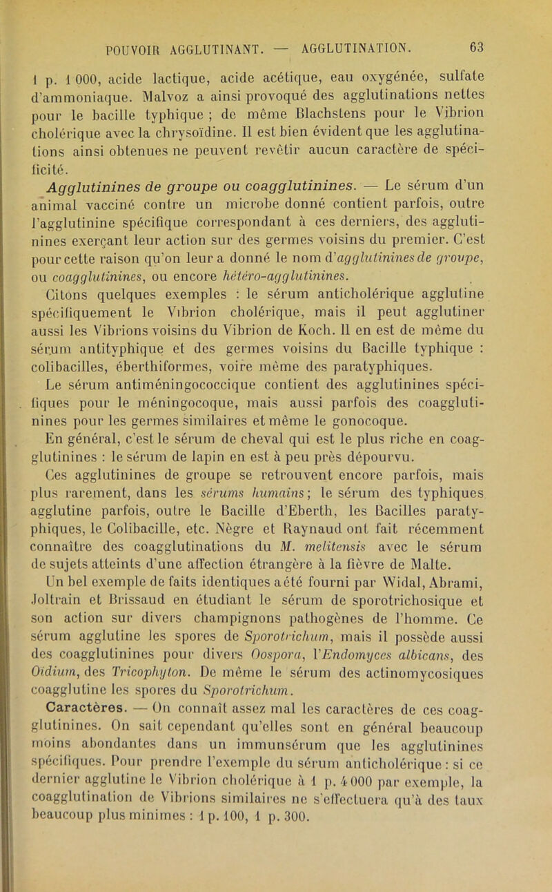 POUVOIR AGGLUTINANT. 1 p. 1 000, acide lactique, acide acétique, eau oxygénée, sulfate d’ammoniaque. Malvoz a ainsi provoqué des agglutinations nettes pour le bacille typhique ; de même Blachstens pour le Vibrion cholérique avec la chrysoïdine. Il est bien évident que les agglutina- tions ainsi obtenues ne peuvent revêtir aucun caractère de spéci- ficité. Agglutinines de groupe ou coagglutinines. — Le sérum d’un animal vacciné contre un microbe donné contient parfois, outre l’agglutinine spécifique correspondant à ces derniers, des aggluti- nines exerçant leur action sur des germes voisins du premier. C’est pour cette raison qu’on leur a donné le nom d’agglutinines de groupe, ou coagglutinines, ou encore hctcro-agglutinines. Citons quelques exemples ; le sérum anticholérique agglutine spécifiquement le Vibrion cholérique, mais il peut agglutiner aussi les Vibrions voisins du Vibrion de Koch. 11 en est de même du sér.um antityphique et des germes voisins du Bacille typhique : colibacilles, éberthiformes, voire môme des paratyphiques. Le sérum antiméningococcique contient des agglutinines spéci- fiques pour le méningocoque, mais aussi parfois des coaggluti- nines pour les germes similaires et même le gonocoque. En général, c’est le sérum de cheval qui est le plus riche en coag- glutinines : le sérum de lapin en est à peu près dépourvu. Ces agglutinines de groupe se retrouvent encore parfois, mais plus larement, dans les sérums humains; le sérum des typhiques agglutine parfois, outre le Bacille d’Eberth, les Bacilles paraty- phiques, le Colibacille, etc. Nègre et Raynaud ont fait récemment connaître des coagglutinations du M. melitensis avec le sérum de sujets atteints d’une affection étrangère à la fièvre de Malte. Un bel exemple de faits identiques aété fourni par Widal, Abrami, .loltrain et Brissaud en étudiant le sérum de sporotrichosique et son action sur divers champignons pathogènes de l’homme. Ce sérum agglutine les spores de Sporotrichum, mais il possède aussi des coagglutinines pour divers Oospora, ÏEndomyces albicans, des Oidiurn, des Tricophyton. De même le sérum des actinomycosiques coagglutine les spores du Sporotrichum. Caractères. — On connaît assez mal les caractères de ces coag- glutinines. On sait cependant qu’elles sont en général beaucoup moins abondantes dans un immunsérum que les agglutinines spécifiques. Pour prendre l’exemple du séi um anticholérique : si ce dernier agglutine le Vibrion cliolérique à 1 p. 4 000 par exemple, la coagglutination de Vibrions similaires ne s’eUectuera (|u’à des taux beaucoup [ilus minimes : 1 p. 100, 1 p. 300.