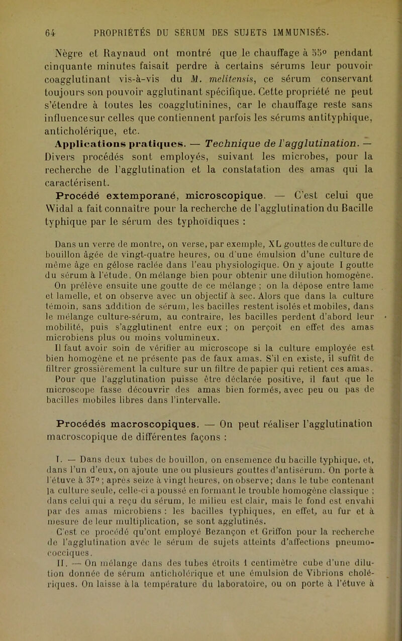 Nègre et Raynaud ont montré que le chaufFage à 55° pendant cinquante minutes faisait perdre à certains sérums leur pouvoir coagglutinant vis-à-vis du M. mclUcnsis, ce sérum conservant toujours son pouvoir agglutinant spécifique. Cette propriété ne peut s’étendre à toutes les coagglutinines, car le chauffage reste sans influencesur celles que contiennent parfois les sérums antityphique, anticholérique, etc. Applications pratiques. — Technique de l’agglutination. — Divers procédés sont employés, suivant les microbes, pour la recherche de l’agglutination et la constatation des amas qui la caractérisent. Procédé extemporané, microscopique. — C’est celui que Widal a fait connaître pour la recherche de l’agglutination du Bacille typhique par le sérum des typhoïdiques : Dans un verre de montre, on verse, par exemple, XL gouttes de culture de bouillon âgée de vingt-quatre heures, ou d'une émulsion d’une culture de même âge en gélose raclée dans l’eau physiologique. On y ajoute I goutte du sérum à l'étude. On mélange bien pour obtenir une dilution homogène. On prélève ensuite une goutte de ce mélange ; on la dépose entre lame et lamelle, et on observe avec un objectif à sec. Alors que dans la culture témoin, sans addition de sérum, les bacilles restent isolés et mobiles, dans le mélange culture-sérum, au contraire, les bacilles perdent d’abord leur mobilité, puis s’agglutinent entre eux ; on perçoit en effet des amas microbiens plus ou moins volumineux. Il faut avoir soin de vérifier au microscope si la culture employée est bien homogène et ne présente pas de faux amas. S’il en existe, il suffit de filtrer grossièrement la culture sur un filtre de papier qui retient ces amas. Pour que l’agglutination puisse être déclarée positive, il faut que le microscope fasse découvrir des amas bien formés, avec peu ou pas de bacilles mobiles libres dans l’intervalle. Procédés macroscopiques. — On peut réaliser l’agglutination macroscopique de différentes façons : I. — Dans doux tubes de bouillon, on ensemence du bacille typhique, et, dans l’un d’eux, on ajoute une ou plusieurs gouttes d’antisérum. On porte à l'étuve à 37® ; après seize à vingt heures, on observe ; dans le tube contenant la culture seule, celle-ci a poussé en formant le trouble homogène classique ; dans celui qui a reçu du sérum, le milieu est clair, mais le fond est envahi par dos amas microbiens : les bacilles typhiques, en effeh au fur et à mesure de leur multiplication, se sont agglutinés. C'est ce pi’océdé qu’ont employé Bezançon et Griffon pour la recherche de l’agglulinalion avec le sérum de sujets atteints d’affections pneumo- Cücciques. II. — On mélange dans des tubes étroits I centimètre cube d’une dilu- tion donnée de sérum anticholéiâque et une émulsion de Vibrions cholé- riques. On laisse à la température du laboratoire, ou on porte à l’étuve à