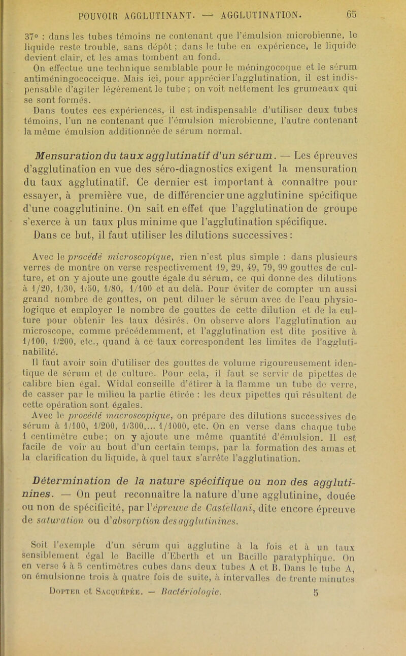 37® : dans les tubes témoins ne contenant que l’émulsion microbienne, le liquide reste trouble, sans dépôt ; dans le tube en expérience, le liquide devient clair, et les amas tombent au fond. On elfectue une tecbnique semblable pour le méningocoque et le sérum antiméningococcique. Mais ici, pour apprécier l'agglutination, il est indis- pensable d’agiter légèrement le tube; on voit nettement les grumeaux qui se sont formés. Dans toutes ces expériences, il est indispensable d’utiliser deux tubes témoins, l’un ne contenant que l’émulsion microbienne, l’autre contenant la même émulsion additionnée de sérum normal. Mensuration du taux agglutinatiî d’un sérum. — Les épreuves d’agglutination en vue des séro-diagnostics exigent la mensuration du taux agglutinatif. Ce dernier est important à connaître pour essayer, à première vue, de diirérencier une agglutinine spécifique d’une coagglutinine. On sait en etFet que l’agglutination de groupe s’exerce à un taux plus minime que l’agglutination spécifique. Dans ce but, il faut utiliser les dilutions successives: Avec le procédé microscopique, rien n’est plus simple : dans plusieurs verres de montre on verse respectivement 19, 29, 49, 79, 99 goutles de cul- ture, et on y ajoute une goutte égale du sérum, ce qui donne des dilutions à 1/20, 1/30, 1/50, 1/80, 1/100 et au delà. Pour éviter do compter un aussi grand nombre de gouttes, on peut diluer le sérum avec de l’eau physio- logique et employer le nombre de gouttes do cette dilution et de la cul- ture pour obtenir les taux désirés. On observe alors l’agglutination au microscope, comme précédemment, et l’agglutination est dite positive à 1/100, 1/200, etc., quand à ce taux correspondent les limites de l’aggluti- nabilité. Il faut avoir soin d’utiliser des gouttes do volume rigoureusement iden- tique de sérum et de culture. Pour cela, il faut se servir de pipettes do calibre bien égal. Widal conseille d’élii'cr à la flamme un tube de vei're, de casser par le milieu la partie étirée : les doux pipettes qui résultent de cette opération sont égales. Avec le procédé macroscopique, on prépare des dilutions successives de sérum à 1/100, 1/200, 1/300,... 1/1000, etc. On en verse dans chaque tube 1 centimètre cube; on y ajoute une môme quantité d’émulsion. Il est facile de voir au bout d’un certain temps, par la formation des amas et la clarification du liquide, à quel taux s’arrête l’agglutination. Détermination de la nature spécifique ou non des aggluti- nines. — On peut reconnaître la nature d’une agglutinine, douée ou non de spécificité, par Vepreuve de CastcUani, dite encore épreuve de saturaüon ou û'absorpiion dcsaggiiiliuines. Soit l’exemple d’un sérum qui agglutine à la fois et à un taux sensiblement égal le llacille d'Kberlb et un lîacille paralypbique. On en verse 4 à 5 centimètres cubes dans deux tubes A et 11. Dans le tube A, on émulsionne trois à quatre fois do suite, à intervalles de trente minutes Doi'TKii et Sacoijêpkk. — llaclériologie. 5