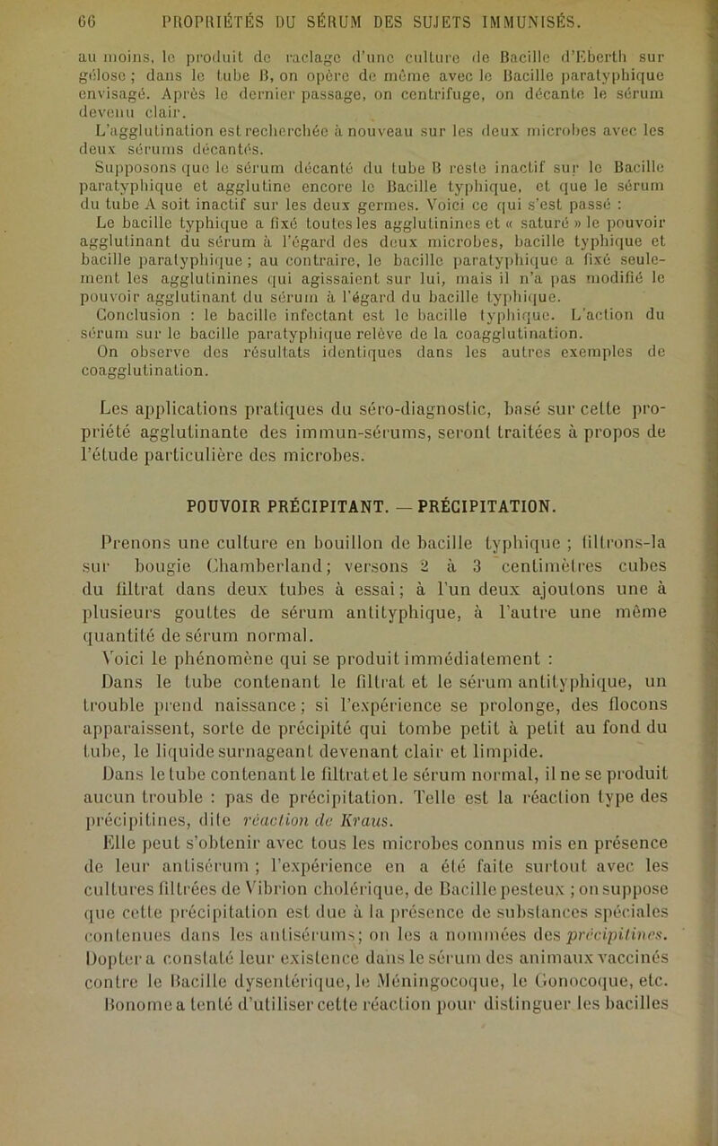 au moins, le produit de l'aclage d’une culture de Bacille d’I^berth sur gélose ; dans le tube B, on opère de même avee le Bacille ])aratyphique envisagé. Après le dernier passage, on centrifuge, on décante le sérum devenu clair. L’agglutination est recherchée à nouveau sur les deux microbes avec les deux sérums décantés. Supposons que le sérum décanté du tube B reste inactif sur le Bacille paratyphique et agglutine encore le Bacille typhique, et que le sérum du tube A soit inactif sur les deux germes. Voici ce c|ui s’est passé : Le bacille typhique a fixé toutes les agglutinines et « saturé » le pouvoir agglutinant du sérum à l’égard des deux microbes, bacille typhique et bacille paratyphique ; au contraire, le bacille paratyphique a Rxé seule- ment les agglutinines qui agissaient sur lui, mais il n’a pas modifié le pouvoir agglutinant du sérum à l’égard du bacille typhique. Conclusion : le bacille infectant est le bacille typhique. L'action du sérum sur le bacille paratyphique relève de la coagglutination. On observe des résultats identiques dans les autres exemples de coagglutination. Les applications pratiques du séro-diagnoslic, basé sur cette pro- priété agglutinante des immun-sérums, seront traitées à propos de l’étude particulière des microbes. POUVOIR PRÉCIPITANT. — PRÉCIPITATION. Prenons une culture en bouillon de bacille typhique ; liltrons-Ia sur bougie Cliamberland; versons 2 à 3 centimètres cubes du filtrat dans deux tubes à essai; à l’un deux ajoutons une à plusieurs gouttes de sérum antityphique, à l’autre une môme quantité de sérum normal. Voici le phénomène qui se produit immédiatement : Dans le tube contenant le filtrat et le sérum antityphique, un trouble prend naissance; si l’expérience se prolonge, des flocons apparaissent, sorte de précipité qui tombe petit à petit au fond du tube, le liquide surnageant devenant clair et limpide. Dans le tube contenant le tiltratet le sérum normal, il ne se produit aucun trouble : pas de précipitation. Telle est la réaclion type des précipitines, dite réaclion de Kraiis. Elle peut s’obtenir avec tous les microbes connus mis en présence de leur antiscrum ; l’expérience en a été faite surtout avec les cultures filtrées de N’ibrion cholérique, de Bacille pesteux ; on suppose (jue cette précipitation est due à la présence de substances spéciales contenues dans les antisérums; on les a nommées des précipitinex. Dopter a constaté leur existence dans le sérum des animaux vaccinés contre le Bacille dysentéri([ue, le .Méningocoque, le Gonocoque, etc. Bonomea tenté d’utiliser cette réaction pour distinguer les bacilles