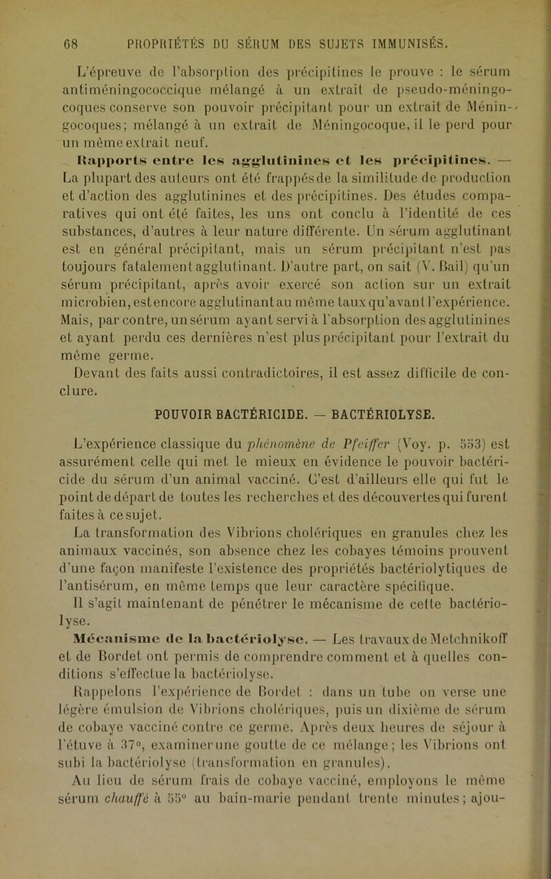 L’épreuve de rabsoi’[)lion des précipitines le prouve : le sérum aiitiméningococcique mélangé à un e.xlrait de pseudo-méningo- coques conserve son pouvoir précii)ilant pour un exlrail de Ménin-< gocoques; mélangé à un extrait de Méningocoque, il le pei'd pour un même extrait neuf. Rapports entre les nif^liitinincs et les préeipUines. — La plupart des auteurs ont été frappésde la similitude de production et d’action des agglutinines et des précipitines. Des études compa- ratives qui ont été faites, les uns ont conclu à l’identité de ces substances, d’autres à leur nature différente. Un sérum agglutinant est en général précipitant, mais un sérum préci))itant n’est pas toujours fatalement agglutinant. D’autre part, on sait (V. Bail) qu’un sérum précipitant, après avoir exercé son action sur un extrait microbien, estencore agglutinantau même taux qu’avant l’expérience. Mais, par contre, un sérum ayant servi à l’absorption des agglutinines et ayant perdu ces dernières n’est plus précipitant pour l’extrait du même germe. Devant des faits aussi contradictoires, il est assez difficile de con- clure. POUVOIR BACTÉRICIDE. — BACTÉRIOLYSE. L’expérience classique du 'phénomène de Pfeiffer (Voy. p. 5,o3) est assurément celle qui met le mieux en évidence le pouvoir bactéri- cide du sérum d’un animal vacciné. C’est d’ailleurs elle qui fut le point de départ de toutes les recherches et des découvertes qui furent faites à ce sujet. La transformation des Vibrions cholériques en granules chez les animaux vaccinés, son ab.sence chez les cobayes témoins prouvent d’une façon manifeste l’existence des propriétés bactériolytiques de l’antisérum, en même temps que leur caractère spécilique. Il s’agit maintenant de pénétrer le mécanisme de cette bactério- lyse. Mécanisme de !a bactériolysc. — Les travaux de Metebnikoff et de Bordet ont permis de comprendre comment et à quelles con- ditions s’effectue la bactériolyse. Rappelons l’exi)érience de Bordel ; dans un tube on verse une légère émulsion de Vibi-ions choléri(|ues, ])uisun dixième de sérum de cobaye vacciné contre ce germe. Aj)rès deu.x heures de séjour à l’étuve à .T?», examinei'une goutte de ce mélange; les Vibrions ont subi la bactériolyse (transformation en granules). Au lieu de sérum frais de cobaye vacciné, employons le même sérum c/iau//'é à 66° au bain-marie pendant trente minutes ; ajou-