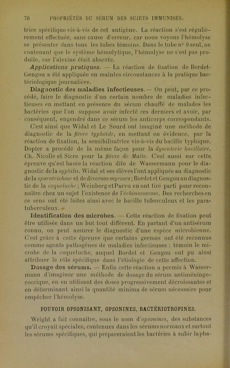trice spéciliquo vis-à-vis de cet antigène. La réaction s’est réguliè- rement ellectuée, sans cause d’erreur, car nous voyons l’hémolyse SC présenter dans tous les tubes témoins. Dans le tuben® 9 seul, ne conlenant que le système hémolytique, l’hémolyse ne s’est pas pro- duite, car l’alexine était absente. Applications pratiques. — La réaction de fixation de Bordet- Gengou a été appliquée en maintes circonstances à la pratique bac- tériologique journalière. Diagnostic des maladies infectieuses.— On peut, par ce pro- cédé, faire le diagnostic d’un certain nombre de maladies infec- tieu.ses en mettant en présence du sérum chauffé de malades les bactéries que l’on suppose avoir infecté ces derniers et avoir, par conséquent, engendré dans ce sérum les anticorps correspondants. C’est ainsi que Widal et Le Sourd ont imaginé une méthode de diagnostic de la fièvre typhoïde, en mettant en évidence, par la réaction de fixation, la sensibilisatrice vis-à-vis du bacille typhique. Dopter a procédé de la même façon pour la dysenterie bacillaire, Ch. Nicolle et Sicre pour la fièvre de Malle. C’est aussi sur cette épreuve qu’est basée la réaction dite de Wassermann pour le dia- gnostic delas(/p/a7is. Widal et ses élèves l’ont appliquée au diagnostic delà sporolrichose et de diverses mycoses; Bordetet Gengou au diagnos- tic de la coqueluche ; Weinberg etParvu en ont tiré parti pour recon- naître chez un sujet l’existence de Véchinococcose. Des recherches en ce sens ont été faites ainsi avec le bacille tuberculeux et les para- tuberculeux. • Identification des microbes. — Cette réaction de fixation peut être utilisée dans un but tout différent. En partant d’un antisérum connu, on peut assurer le diagnostic d’une espèce microbienne. C’est grâce à cette épreuve que certains germes ont été reconnus comme agents pathogènes de maladies infectieuses : témoin le mi- crobe de la coqueluche, auquel Bordet et Gengou ont pu ainsi attribuer le rôle spécifique dans l’étiologie de cette alfection. Dosage des sérums. — Enfin cefte l éaction a permis à Wasser- mann d’imaginer une méthode de dosage du sérum antiméningo- coccique, en en utilisant des doses progressivement décroissantes et en déterminant ainsi la quantité mini?na de sérum nécessaire pour empêcher l’hémolyse. POUVOIR OPSONISANT, OPSONINES, BACTÉRIOTROPINES. Wright a fait connaître, .sous le nom d’opsonmes, des substances (lu’il croyait s|)éciales, contenues dans les sérumsnormaux et .surtout les sérums spéciti(|ues, qui pré|)aroraientles bactéries à subir lajiba-