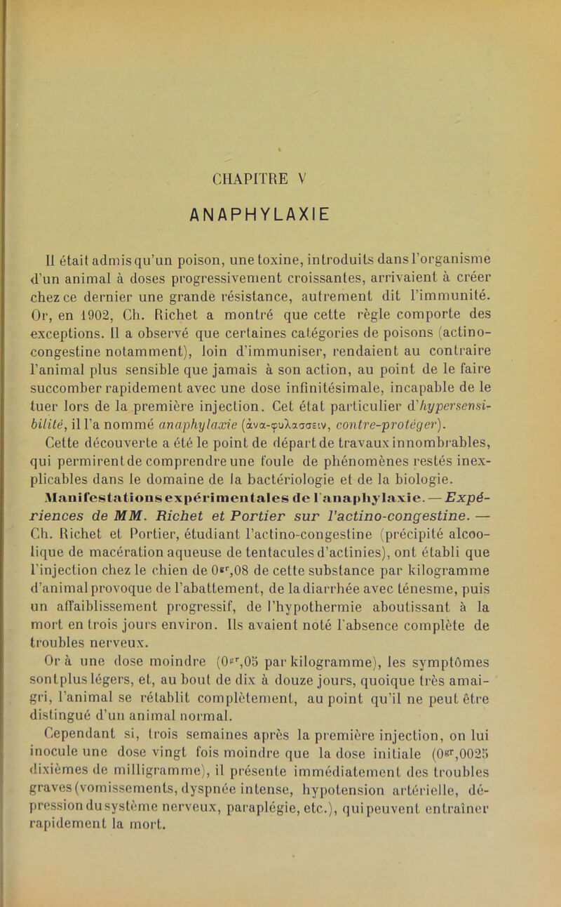 CHAPITRE V ANAPHYLAXIE Il était admis qu’un poison, une toxine, introduits dans l’organisme d’un animal à doses progressivement croissantes, arrivaient à créer chez ce dernier une grande résistance, autrement dit l’immunité. Or, en 1902, Ch. Richet a montré que cette règle comporte des exceptions. 11 a observé que certaines catégories de poisons (actino- congestine notamment), loin d’immuniser, rendaient au contraire l’animal plus sensible que jamais à son action, au point de le faire succomber rapidement avec une dose infinitésimale, incapable de le tuer lors de la première injection. Cet état particulier à'hypersemi- bililé, il l’a nommé anaphylaxie (àva-çuXaaaeiv, contrc-protéger). Cette découverte a été le point de départ de travaux innombi ables, qui permirent de comprendre une foule de phénomènes restés inex- plicables dans le domaine de la bactériologie et de la biologie. Manifestations expérimentales de l'anaphylaxie. — Expé- riences de MM. Richet et Portier sur l'actino-congestine. — Ch. Richet et Portier, étudiant l’actino-congestine (précipité alcoo- lique de macération aqueuse de tentacules d’actinies), ont établi que l’injection chez le chien de Qï^OS de cette substance par kilogramme d’animal provoque de l’abattement, de la diarrhée avec ténesme, puis un affaiblissement progressif, de l’hypothermie aboutissant à la mort en trois jours environ. Ils avaient noté l’absence complète de troubles nerveux. Or à une dose moindre (OfCOo par kilogramme), les symptômes sontplus légers, et, au bout de dix à douze jours, quoique très amai- gri, l’animal se rétablit complètement, au point qu’il ne peut être distingué d’un animal normal. Cependant si, trois semaines après la première injection, on lui inocule une dose vingt fois moindre que la dose initiale (08r,0025 <Iixièmes de milligramme), il présente immédiatement des troubles graves (vomissements, dyspnée intense, hypotension artérielle, dé- pression dusystème nerveux, paraplégie, etc.), qui peuvent entraîner ra[)idement la mort.
