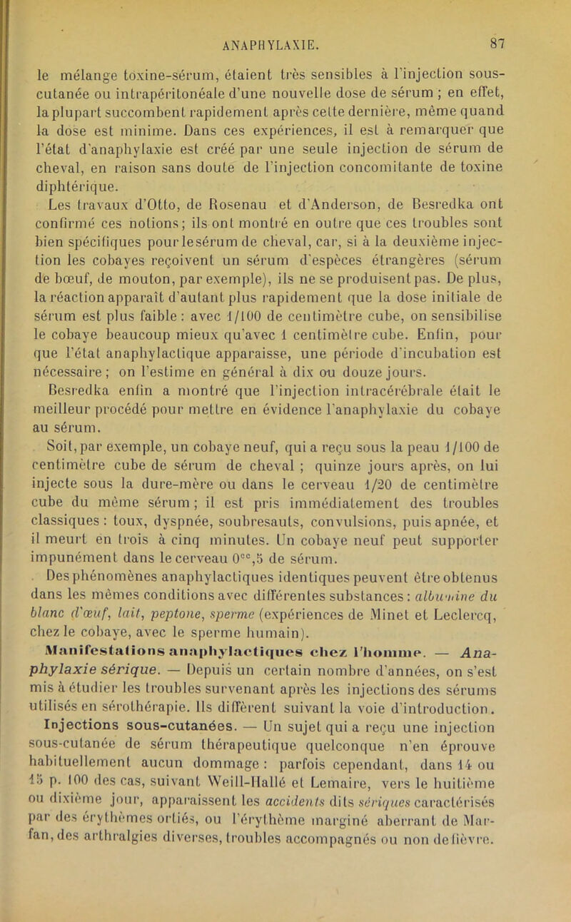 le mélange toxine-sérum, étaient très sensibles à l’injection sous- cutanée ou intrapéritonéale d’une nouvelle dose de sérum ; en elTet, la plupart succombent rapidement après cette dernière, même quand la dose est minime. Dans ces expériences, il est à remarquer que l’état d'anaphylaxie est créé par une seule injection de sérum de cheval, en raison sans doute de l’injection concomitante de toxine diphtérique. Les travaux d’Otto, de Rosenau et d’Anderson, de Besredka ont confirmé ces notions; ils ont montié en outre que ces troubles sont bien spécifiques pour lesérum de cheval, car, si à la deuxième injec- tion les cobayes reçoivent un sérum d'espèces étrangères (sérum de bœuf, de mouton, par exemple), ils ne se produisent pas. De plus, la réaction apparaît d’autant plus rapidement que la dose initiale de sérum est plus faible : avec 1/100 de centimètre cube, on sensibilise le cobaye beaucoup mieux qu’avec 1 centimètre cube. Enfin, pour que l’état anaphylactique apparaisse, une période d’incubation est nécessaire; on l’estime en général à dix ou douze jours. Besredka enfin a montré que l’injection intracérébrale était le meilleur procédé pour mettre en évidence l’anaphylaxie du cobaye au sérum. Soit, par e.xemple, un cobaye neuf, qui a reçu sous la peau 1/100 de centimètre cube de sérum de cheval ; quinze jours après, on lui injecte sous la dure-mère ou dans le cerveau 1/20 de centimètre cube du même sérum; il est pris immédiatement des troubles classiques: toux, dyspnée, soubresauts, convulsions, puis apnée, et il meurt en trois à cinq minutes. Un cobaye neuf peut supporter impunément dans le cerveau 0“®,5 de sérum. Des phénomènes anaphylactiques identiques peuvent être obtenus dans les mêmes conditions avec dilTérentes substances: aWu-iiine du blanc d'œuf, lait, peptone, sperme (expériences de Minet et Leclercq, chez le cobaye, avec le sperme humain). iM;inirestalions anapliylacthiues chez i’honiine. — Ana- phylaxie sérique. — Depuis un certain nombre d’années, on s’est mis à étudier les troubles survenant après les injections des sérums utilisés en sérothérapie. Us diffèrent suivant la voie d’introduction. Injections sous-cutanées. — Un sujet qui a reçu une injection sous-cutanée de sérum thérapeutique quelconque n’en éprouve habituellement aucun dommage : parfois cependant, dans 14 ou 15 p. 100 des cas, suivant Weill-llallé et Lemaire, vers le huitième ou dixième jour, apparaissent les accidents dits sé/’i^nes caractérisés par des érythèmes ortiés, ou l’érythème marginé aberrant de Mur- fan, des arthralgies diverses, troubles accompagnés ou non defièvro.