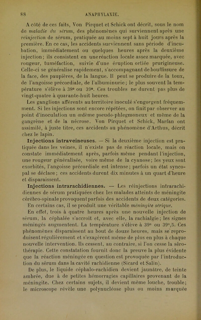 A côté de ces faits, Von Pirquet et Schick ont décrit, sous le nom de maladie du sérum, des phénomènes qui surviennent après une réinjection de sérum, pratiquée au moins sept à huit jours après la première. En ce cas, les accidents surviennent sans période d’incu- bation, immédiatement ou quelques heures après la deu.xième injection; ils consistent en une réaction locale assez marquée, avec rougeur, tuméfaction, suivie d’une éruption ortiée prurigineuse. Celle-ci se généralise rapidement, s’accompagnant de bouffissure de la face, des paupières, de la langue. 11 peut se produire de la tou.x, de l’angoisse précordiale, de l’albuminurie; le plus souvent la tem- pérature s’élève à 38° ou 39°. Ces troubles ne durent pas plus de vingt-quatre à quarante-huit heures. Les ganglions afférents au territoii’e inoculé s’engorgent fréquem- ment. Si les injections sont encore répétées, on finit par observer au point d’inoculation un œdème pseudo-phlegmoneux et même de la gangrène et de la nécrose. Von Pirquet et Schick, Marfan ont assimilé, à juste titre, ces accidents au phénomène d’Arthus, décrit chez le lapin. Injections intraveineuses. — Si la deuxième injection est pra- tiquée dans les veines, il n’existe pas de réaction locale, mais on constate immédiatement après, parfois même pendant l’injection, une rougeur généralisée, voire même de la cyanose; les yeux sont e.xorbités, l’angoisse précordiale est intense; parfois un état synco- pal se déclare; ces accidents durent dix minutes à un quart d’heure et disparaissent. Injections intrarachidiennes. — Les réinjections intrarachi- diennes de sérum pratiquées chez les malades atteints de méningite cérébro-spinale provoquent parfois des accidents de deux catégories. En certains cas, il se produit une véritable ménimjite sérique. En effet, trois à quatre heures après une nouvelle injection de sérum, la céphalée s’accroît et, avec elle, la rachialgie; les signes méningés augmentent. La température s’élève à 39° ou 39°,5. Ces phénomènes disparaissent au bout de douze heures, mais se repro- duisent régulièrement et s’exagèrent même de |)lus en plus à chaque nouvelle intervention. Us cessent, au contraire, si l’on cesse la séro- thérapie. Cette constatation fournit donc la preuve la plus évidente que la réaction méningée en question est provoquée par l'introduc- tion du sérum dans la cavité rachidienne (Sicard et Salin). De plus, le liquide céphalo-rachidien devient jaunâtre, de teinte ambrée, due à de petites hémorragies capillaires provenant de la méningite. Chez certains sujets, il devient même louche, trouble; le microscope révèle une polynucléose plus ou moins maïquée