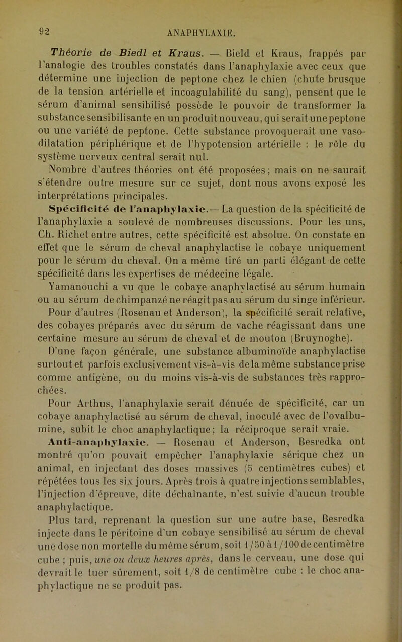 Théorie de Biedl et Kraus. — Rield et Kraus, frappés par l’analogie des troubles constatés dans l’anaphylaxie avec ceux que détermine une injection de peptone chez le chien (chute brusque de la tension artérielle et incoagulabilité du sang), pensent que le sérum d’animal sensibilisé possède le pouvoir de transformer la substance sensibilisante en un produit nouveau, qui serai tune peptone ou une variété de peptone. Cette substance provoquerait une vaso- dilatation périphérique et de l’hypotension artérielle : le rôle du système nerveux central serait nul. Nombre d’autres théories ont été proposées; mais on ne saurait s’étendre outre mesure sur ce sujet, dont nous avons exposé les interprétations principales. Spécificité de l’anaphy laxic.— La question de la spécificité de l’anaphylaxie a soulevé de nombreuses discussions. Pour les uns. Ch. Richet entre autres, cette spécificité est absolue. On constate en effet que le sérum de cheval anaphylactise le cobaye uniquement pour le sérum du cheval. On a même tiré un parti élégant de cette spécificité dans les expertises de médecine légale. Yamanouchi a vu que le cobaye anaphylactisé au sérum humain ou au sérum de chimpanzé ne réagit pas au sérum du singe inférieur. Pour d’autres (Rosenau et Anderson), la spécificité serait relative, des cobayes préparés avec du sérum de vache réagissant dans une certaine mesure au sérum de cheval et de mouton (Bruynoghe). D’une façon générale, une substance albuminoïde anaphylactise surtoutet parfois exclusivement vis-à-vis delà même substance prise comme antigène, ou du moins vis-à-vis de substances très rappro- chées. Pour Arthus, l'anaphylaxie serait dénuée de spécificité, car un cobaye anaphylactisé au sérum de cheval, inoculé avec de l’ovalbu- mine, subit le choc anaphylactique; la réciproque serait vraie. Ann-aiiaphylaxic. — Rosenau et Anderson, Desredka ont montré qu’on pouvait empêcher l’anaphylaxie sérique chez un animal, en injectant des doses massives (o centimètres cubes) et répétées tous les six jours. Ai)rès trois à quatre injectionssemblables, l’injection d’épreuve, dite déchaînante, n'est suivie d’aucun trouble anaphylactique. Plus tard, reprenant la question sur une autre base, Besredka injecte dans le péritoine d’un cobaye sensibilisé au sérum de cheval une dose non mortelle du même sérum, soit 1 /.)0 à 1 /lOOdecentimètre cube; puis, une ou (leux heures après, dans le cerveau, une dose qui déviait le tuer sûrement, soit 1/8 de centimètre cube : le choc ana- phylactique ne se produit pas.