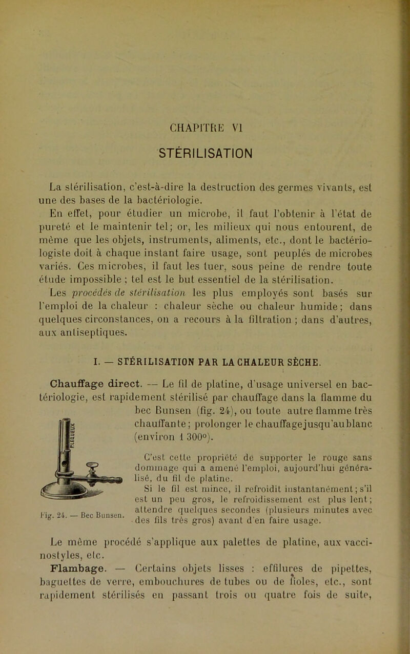 CMAPIThE VI STÉRILISATION La slérilisaüon, c’est-à-dire la destruction des germes vivants, est une des bases de la bactériologie. En effet, pour étudier un microbe, il faut l’obtenir à l’état de pureté et le maintenir tel; or, les milieux qui nous entourent, de môme que les objets, instruments, aliments, etc., dont le bactério- logiste doit à chaque instant faire usage, sont peuplés de microbes variés. Ces microbes, il faut les tuer, sous peine de rendre toute étude impossible ; tel est le but essentiel de la stérilisation. Les procédés de stérilisation les plus employés sont basés sur l'emploi de la chaleur : chaleur sèche ou chaleur humide; dans quelques circonstances, on a recours à la filtration ; dans d’autres, aux antiseptiques. I. — STÉRILISATION PAR LA CHALEUR SÈCHE. Chauffage direct. — Le fil de platine, d'usage universel en bac- tériologie, est rapidement stérilisé par chauffage dans la flamme du bec Bunsen (fig. 24), ou toute autre flamme très chauffante; prolonger le chauffagejusqu'aublanc (environ 1 300°). C’est celte propriété de supporter le rouge sans dommage qui a amené l’emploi, aujourd'hui généra- lisé, du fil de platine. Si le fil est mince, il refroidit instantanément ; s’il est un peu gros, le refroidissement est plus lent ; ... g RU. attendre quelques secondes (plusieurs minutes avec ig. . . ec unsen. gros) avant d'en faire usage. Le même i)rocédé s’applique aux palettes de platine, aux vacci- nostyles, etc. Flambage. — Certains objets lisses : eflilures de pipettes, baguettes de verre, embouchures de tubes ou de fioles, etc., sont rapidement stérilisés en pa.ssant trois ou quatre fois de suite.