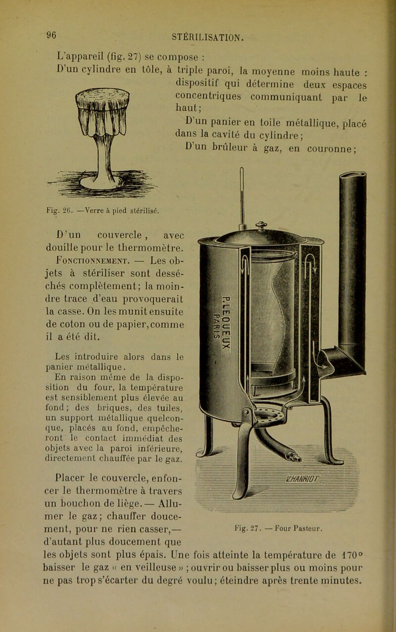 L’appareil (fig. 27) se compose : D un cylindre en tôle, à triple paroi, la moyenne moins haute : dispositif qui détermine deux espaces concentriques communiquant par le haut; D’un panier en toile métallique, placé dans la cavité du cylindre; D un brûleur à gaz, en couronne; D’un couvercle, avec douille pour le thermomètre. Fonctionnement. — Les ob- jets à stériliser sont dessé- chés complètement; la moin- dre trace d’eau provoquerait la casse. On les munit ensuite de coton ou de papier,comme il a été dit. Les introduire alors dans le panier métallique. En raison même de la dispo- sition du four, la température est sensiblement plus élevée au fond; des briques, des tuiles, un support métallique quelcon- que, placés au fond, empêche- ront le contact immédiat des objets avec la paroi inférieure, directement chauffée par le gaz. Placer le couvercle, enfon- cer le thermomètre à travers un bouchon de liège.— Allu- mer le gaz; chautTer douce- ment, pour ne rien casser,— l’ig. 27. — Four Pasteur, d’autant plus doucement que les objets sont plus épais. Une fois atteinte la température de 170“ baisser le gaz « en veilleuse» ; ouvrir ou baisser plus ou moins pour ne pas trop s’écarter du degré voulu; éteindre après trente minutes. Fig. 26. —Verre à pied stérilisé.