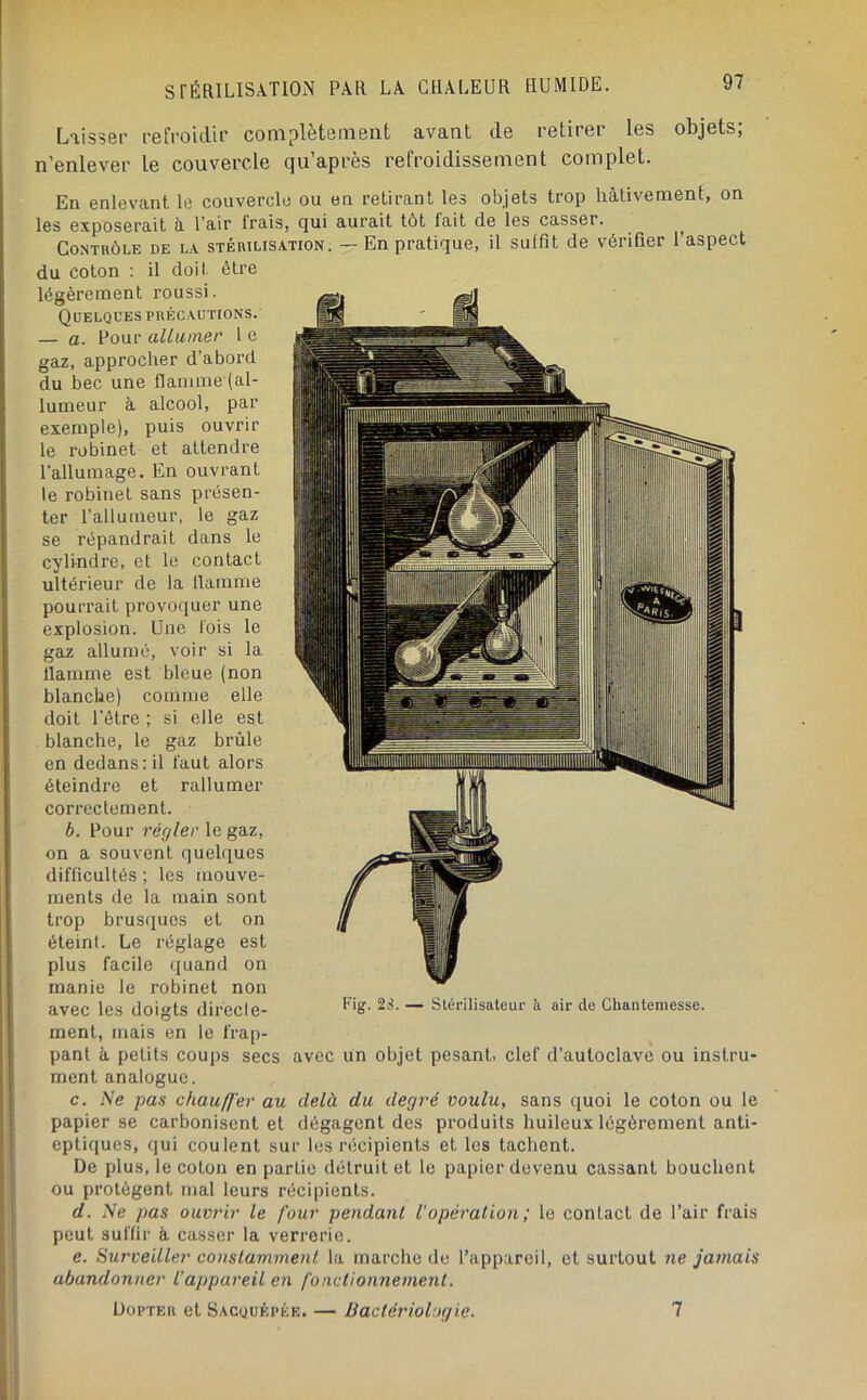 L'iisseï’ l'efi-oidh’ complètement avant de retirer les objets; n’enlever le couvercle qu’après refroidissement complet. En enlevant le couvercle ou on retirant les objets trop hâtivement, on les exposerait â l'air frais, qui aurait tôt fait de les casser. ^ Contrôle de la stérilisation. — En pratique, il suffit de vérifier l’aspect du coton : il doit être légèrement roussi. Quelques précautions. — a. Pour alliiiner 1 e gaz, approcher d’abord du bec une flamme (al- lumeur à alcool, par exemple), puis ouvrir le robinet et attendre l’allumage. En ouvrant le robinet sans présen- ter rallumeur, le gaz se répandrait dans le cylindre, et le contact ultérieur de la flamme pourrait provoquer une explosion. Une fois le gaz allumé, voir si la flamme est bleue (non blanche) comme elle doit l’èlre ; si elle est blanche, le gaz brûle en dedans: il faut alors éteindre et rallumer correctement. b. Pour régler le gaz, on a souvent quelques difficultés ; les mouve- ments de la main sont trop brusques et on éteint. Le réglage est plus facile quand on manie le robinet non avec les doigts directe- ~ Stérilisaleur ii air de Ghanteniesse. ment, mais en le frap- pant à petits coups secs avec un objet pesant, clef d’autoclave ou instru- ment analogue. c. Ne pas chau/J'er au delà du degré voulu, sans quoi le coton ou le papier se carbonisent et dégagent des produits huileux légèrement anti- epti([ues, qui coulent sur les récipients et les tachent. De plus, le coton en partie détruit et le papier devenu cassant bouchent ou protègent mal leurs récipients. d. Ne pas ouvrir le four pendant l'opération ; le contact de l’air frais peut suffir à casser la verrerie. e. Surveiller constamment la marche de l’appareil, et surtout ne jamais abandonner l’appareil en fonctionnement. ÜopTER et Sacquépée. — lîactèriol'xjic. 7