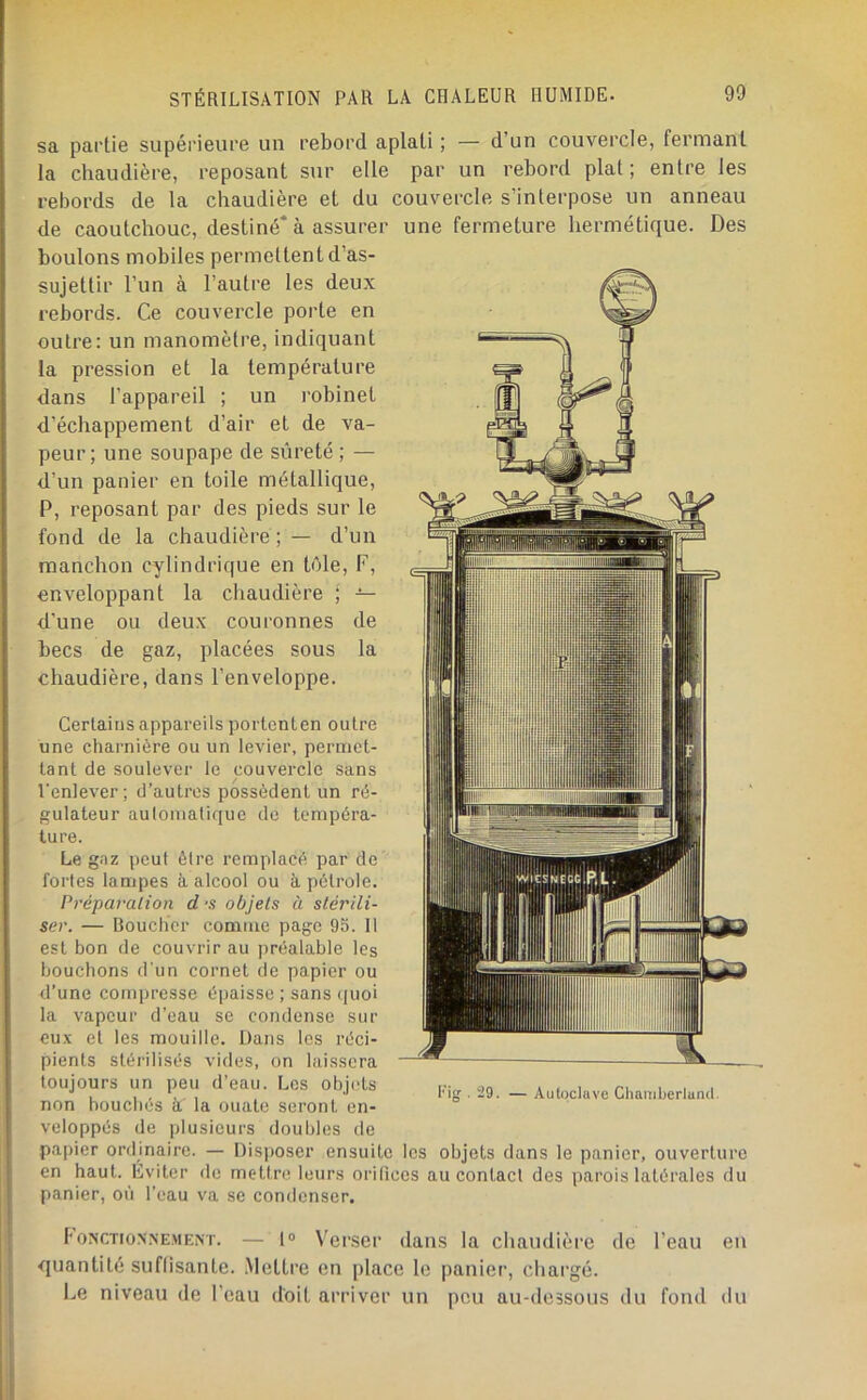 sa partie supérieure un rebord aplati ; — d’un couvercle, fermant la chaudière, reposant sur elle par un rebord plat; entre les rebords de la chaudière et du couvercle s’interpose un anneau de caoutchouc, destiné* à assurer une fermeture hermétique. Des boulons mobiles permettent d’as- sujettir l’un à l’autre les deux rebords. Ce couvercle porte en outre: un manomètre, indiquant la pression et la température dans l’appareil ; un robinet d’échappement d’air et de va- peur; une soupape de sûreté ; — d’un panier en toile métallique, P, reposant par des pieds sur le fond de la chaudière ; — d’un manchon cylindrique en tôle, F, enveloppant la chaudière j — d’une ou deux couronnes de becs de gaz, placées sous la chaudière, dans l’enveloppe. Certains appareils portent en outre une charnière ou un levier, permet- tant de soulever le couvercle sans l'enlever; d’autres possèdent un ré- gulateur automatique de tempéra- ture. Le gaz peut ôlre remplacé par de fortes lampes à alcool ou à pétrole. Préparation d‘S objets à stérili- ser. — Boucher comme page 95. 11 est bon de couvrir au préalable les bouchons d'un cornet de papier ou d’une compresse épaisse ; sans quoi la vapeur d’eau se condense sur eux et les mouille. Dans les réci- pients stéi'ilisés vides, on laissera toujours un peu d’eau. Les objets non bouchés à la ouate seront en- veloppés de plusieurs doubles de papier ordinaire. — Disjtoser ensuite les objets dans le panier, ouverture en haut. Eviter de mettre leurs orilices au contacl des parois latérales du panier, on l’eau va se condenser. . 29. — Autoclave Ghauiberlund. l'ONCTioNNEMEM'. — 1“ Vci’.ser (laiis la chaudière de l’eau eu cjuantité suflisaute. .Mettre en place le panier, chargé. Le niveau de l’eau doit arriver un peu au-dessous du fond du