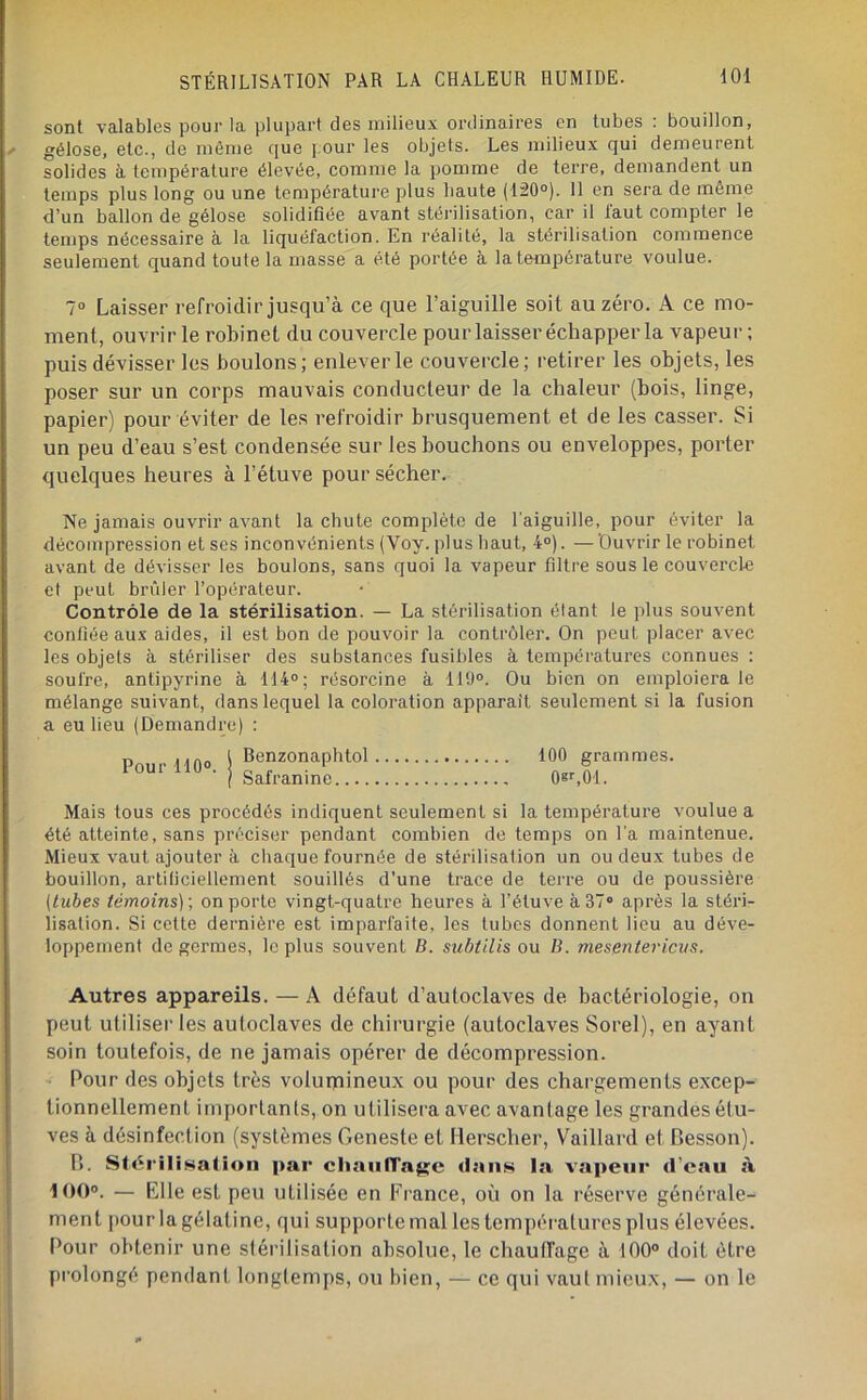sont valables pour la plupart des milieux ordinaires en tubes : bouillon, gélose, etc., de môme que pour les objets. Les milieux qui demeurent solides à température élevée, comme la pomme de terre, demandent un temps plus long ou une température plus haute (120®). 11 en sera de même d’un ballon de gélose solidifiée avant stérilisation, car il faut compter le temps nécessaire à la liquéfaction. En réalité, la stérilisation commence seulement quand toute la masse a été portée à la température voulue. 7® Laisser refroidir jusqu’à ce que l’aiguille soit au zéro. A ce mo- ment, ouvrir le robinet du couvercle pour laisser échapper la vapeur ; puis dévisser les boulons; enlever le couvercle; retirer les objets, les poser sur un corps mauvais conducteur de la chaleur (bois, linge, papier) pour éviter de les refroidir brusquement et de les casser. Si un peu d’eau s’est condensée sur les bouchons ou enveloppes, porter quelques heures à l’étuve pour sécher. Ne jamais ouvrir avant la chute complète de l’aiguille, pour éviter la décompression et ses inconvénients (Voy. plus haut, 4®). — 'Ouvrir le robinet avant de dévisser les boulons, sans quoi la vapeur filtre sous le couvercle et peut brûler l’opérateur. Contrôle de la stérilisation. — La stérilisation étant le plus souvent confiée aux aides, il est bon de pouvoir la contrôler. On peut placer avec les objets à stériliser des substances fusibles à températures connues : soufre, antipyrine à 114®; résorcine à 11‘J®. Ou bien on emploiera le mélange suivant, dans lequel la coloration apparaît seulement si la fusion a eu lieu (Demandre) : PmirUn® i Benzonaphtol 100 grammes. I Safranine 08r,01. Mais tous ces procédés indiquent seulement si la température voulue a été atteinte, sans préciser pendant combien de temps on l'a maintenue. Mieux vaut ajouter à chaque fournée de stérilisation un ou deux tubes de bouillon, artificiellement souillés d’une trace de terre ou de poussière (tubes témoins)-, on porte vingt-quatre heures à l’étuve à 37° après la stéri- lisation. Si cette dernière est imparfaite, les tubes donnent lieu au déve- loppement de germes, le plus souvent B. subtilis ou B. mesentericus. Autres appareils. — A défaut d’autoclaves de bactériologie, on peut utiliser les autoclaves de chirurgie (autoclaves Sorel), en ayant soin toutefois, de ne jamais opérer de décompression. Pour des objets très volumineux ou pour des chargements excep- tionnellement importants, on utilisera avec avantage les grandes étu- ves à désinfection (systèmes Geneste et Herscher, Vaillai'd et Besson). B. StériliHatioii par chaufTage dans la vapeur d’eau à 100®. — Elle est peu utilisée en France, où on la réserve générale- ment pour la gélatine, qui supporte mal les températures plus élevées. Pour obtenir une stérilisation absolue, le chaufl'age à 100® doit être prolongé pendant, longtemps, on bien, — ce qui vaut mieux, — on le