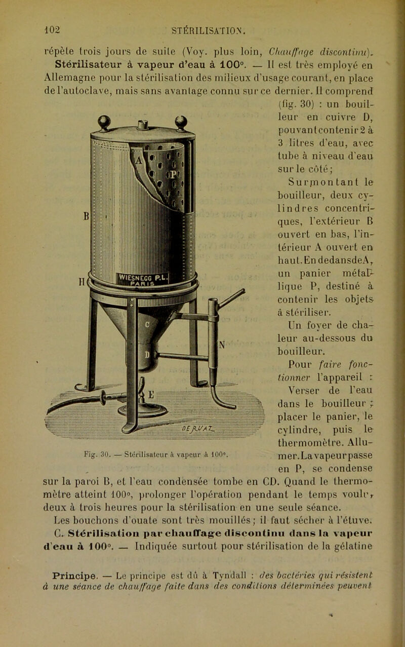 répèle trois jours de suite (Voy. plus loin, Chanff'nge disconiiiiu). Stérilisateur à vapeur d’eau à 100®. — Il est très employé en Allemagne pour la stérilisation des milieux d’usage courant, en place de l’autoclave, mais sans avantage connu sur ce dernier. 11 comprend (lig. 30) : un bouil- leur en cuivre D, pouvanlconlenir2 à 3 litres d’eau, avec tube à niveau d’eau sur le côté; Surjnon tant le bouilleur, deux cy- lindres concentri- ques, l’extérieur B ouvert en bas, l’in- térieur A ouvert en haut.EndedansdeA, un panier métal- lique P, destiné à contenir les objets à stériliser. Un foyer de cha- leur au-dessous du bouilleur. Pour faire fonc- tionner l’appareil : Verser de l’eau dans le bouilleur ; placer le panier, le cylindre, puis le thermomètre. Allu- Fig. 30. — Stciiiisatcur ft vapeur A 100». met'.Lavapeui’passe en P, se condense sur la paroi B, et l’eau condensée tombe en CD. Quand le thermo- mètre atteint 100», prolonger l’opération pendant le temps voulur deux à trois heures pour la stérilisation en une seule séance. Les bouchons d’ouate sont très mouillés; il faut sécher à l’étuve. G. Stérilisaüoii par chaiilTagifc discontinu dans la vapeur d’eau à 100®. — Indiquée surtout pour stérilisation de la gélatine Principe. — Lo principe est dû à. Tyndall : des bactéries qui résistent à une séance de chauffage faite dans des conditions déterminées peuvent