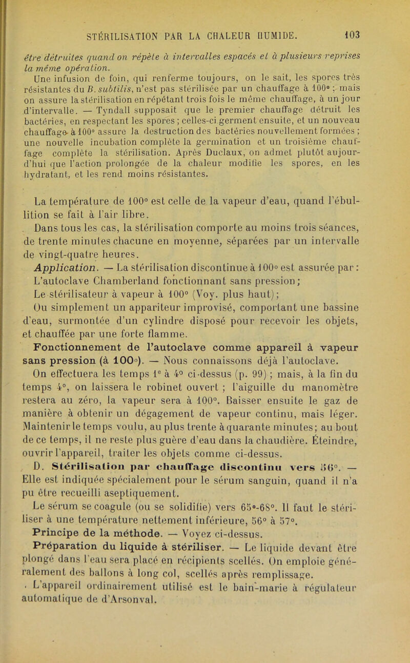 être détruites quand on répète à intervalles espacés et à plusieurs reprises la même opération. Une infusion de foin, qui renferme toujours, on le sait, les spores très résistantes du B.subtilis, n’est pas slérilisée par un chauffage à 100» ; mais on assure la stérilisation en répétant trois fois le môme chauffage, à un jour d’intervalle. — Tyndall supposait que le premier chauffage détruit les bactéries, en respectant les spores ; celles-ci germent ensuite, et un nouveau chauffage-à 100° assure la destruction des bactéries nouvellement formées ; une nouvelle incubation complète la germination et un troisième chauf- fage complète la stérilisation. Après Duclaux, on admet plutôt aujour- d’hui que l’action prolongée de la chaleur modilie les spores, en les hydratant, et les rend moins résistantes. La température de 100® est celle de la vapeur d’eau, quand l’ébul- lition se fait à l'air libre. Dans tous les cas, la stérilisation comporte au moins trois séances, de trente minutes chacune en moyenne, séparées par un intervalle de vingt-quatre heures. Application. — La stérilisation discontinue à 100° est assurée par : L’autoclave Cliamberland fonctionnant sans pression; Le stérilisateur à vapeur à 100® (Voy. plus haut); Ou simplement un appariteur improvisé, comportant une bassine d’eau, surmontée d’un cylindre disposé pour recevoir les objets, et chauffée par une forte flamme. Fonctionnement de l’autoclave comme appareil à vapeur sans pression (à 100»). — Nous connaissons déjà l’autoclave. On effectuera les temps 1® à 4° ci-dessus (p. 99) ; mais, à la fin du temps 4®, on laissera le robinet ouvert ; l’aiguille du manomètre restera au zéro, la vapeur sera à 100®. Baisser ensuite le gaz de manière à obtenir un dégagement de vapeur continu, mais léger. Maintenir le temps voulu, au plus trente àquarante minutes; au bout de ce temps, il ne reste plus guère d’eau dans la chaudière. Éteindre, ouvrir l’appareil, traiter les objets comme ci-dessus. D. Slérili.salion par chaiilTag;c discontinu vers iî(î®. — Elle est indiquée spécialement pour le sérum sanguin, quand il n’a pu être recueilli aseptiquement. Le sérum se coagule (ou se solidifie) vers 65»-68°. 11 faut le stéri- liser à une température nettement inférieure, 56® à 57®. Principe de la méthode. — Voyez ci-dessus. Préparation du liquide à stériliser. — Le liquide devant être plongé dans 1 eau sera placé en récipients scellés. On emploie géné- ralement des ballons à long col, scellés après remplissage. . L appareil ordinairement utilisé est le bain-marie à régulateur automatique de d’Arsonval.