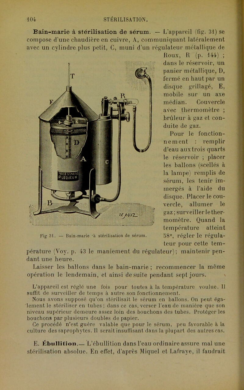 Bain-marie à stérilisation de sérum. — L’appareil (fig. 31) se compose d’une cliaudiùre en cuivre, A, communiquant latéralement avec un cylindre plus petit, G, muni d’un régulateur métallique de Roux, R (p. 144) ; dans le réservoir, un panier métallique, D, fermé en haut par un disque grillagé, E, mobile sur un axe médian. Couvercle avec thermomètre ; brûleur à gaz et con- duite de gaz. Pour le fonction- nement : remplir d’eau aux trois quarts le réservoir ; placer les ballons (scellés à la lampe) remplis de sérum, les tenir im- mergés à l’aide du disque. Placer le cou- vercle, allumer le > surveiller le ther- momètre. Quand la température atteint 58°, régler le régula- teur pour cette tem- pérature (Voy. p. 43 le maniement du régulateur); maintenir pen- dant une heure. Laisser les ballons dans le bain-marie ; recommencer la même opération le lendemain, et ainsi de suite pendant sept jours. % Fig 31. Bain-marie -h stérilisation de sérum. L’appareil est réglé une fois pour toutes à la température voulue. Il sulïil de surveiller de temps à autre son fonctionnement. Nous avons supposé qu’on stérilisait le sérum en ballons. On peut éga- lement le stériliser en tubes ; dans ce cas, verser l'eau de manière que son niveau supérieur demeure assez loin des bouchons des tubes. Protéger les bouchons par plusieurs doubles de papier. Ce procédé n’est guère valable que pour le sérum, peu favorable h la culture des saproitbytes. Il serait insuffisant dans la plupart des autres cas, H). ÉbiilIUion L’ébullition dans l’eau ordinaire a.ssure mal une stérilisation absolue. En effet, d’après iMiquel et Lafraye, il faudrait