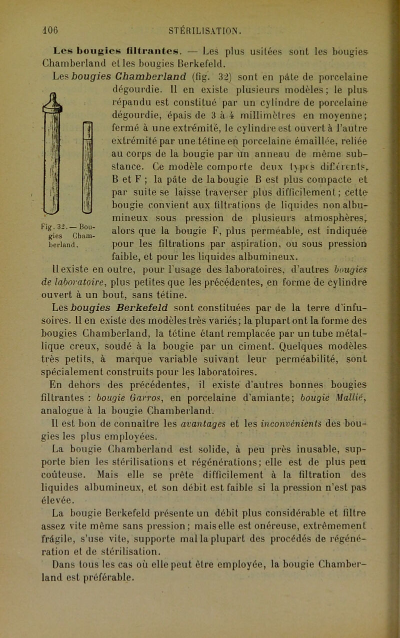 Les bougies fllleantes. — Les plus usitées sont les bougies Chambei’land elles bougies Berkefeld. Les bougies Chamherland (tig. 32) sont en pâte de porcelaine dégoui'die. 11 en existe plusieurs modèles; le plus répandu est constitué par un cylindre de porcelaine dégourdie, épais de 3à4 millimètres en moyenne; fermé à une extrémité, le cylindre est ouvert à l’autre extrémité par une tétine en porcelaine émaillée, reliée au corps de la bougie par un anneau de môme sub- stance. Ce modèle comporte deux lyprs diflèrents, B et F ; la pâte de la bougie B est plus compacte et par suite se laisse traverser plus difficilement; cette bougie convient aux filtrations de liquides non albu- mineux sous pression de plusieurs atmosphères, alors que la bougie F, plus perméable, est indiquée pour les filtrations par aspiration, ou sous pression faible, et pour les liquides albumineux. 11 existe en outre, pour l'usage des laboratoires, d’autres bougies de laboratoire, plus petites que les précédentes, en forme de cylindre ouvert à un bout, sans tétine. Les bougies Berkefeld sont constituées par de la terre d’infu- soires. 11 en existe des modèles très variés; la plupart ont la forme des bougies Chamberland, la tétine étant remplacée par un tube métal- lique creux, soudé à la bougie par un ciment. Quelques modèles très petits, à marque variable suivant leur perméabilité, sont spécialement construits pour les laboratoires. En dehors des précédentes, il existe d’autres bonnes bougies filtrantes : bougie Garros, en porcelaine d’amiante; bougie Mallié, analogue à la bougie Chamberland. Il est bon de connaître les avantages et les incom^énients des bou- gies les plus employées. La bougie Chamberland est solide, à peu près inusable, sup- porte bien les stérilisations et régénérations; elle est de plus peu coûteuse. Mais elle se prête difficilement à la filtration des liquides albumineux, et son débit est faible si la pression n’est pas élevée. La bougie Berkefeld présente un débit plus considérable et filtre assez vite môme sans pression; maiselle est onéreuse, extrêmement frâgile, s’use vite, supporte mal la plupart des procédés de régéné- ration et de stérilisation. Dans tous les cas où elle peut être employée, la bougie Chamber- land est préférable. Fig. 32.— Bou- gies Cham- berland .