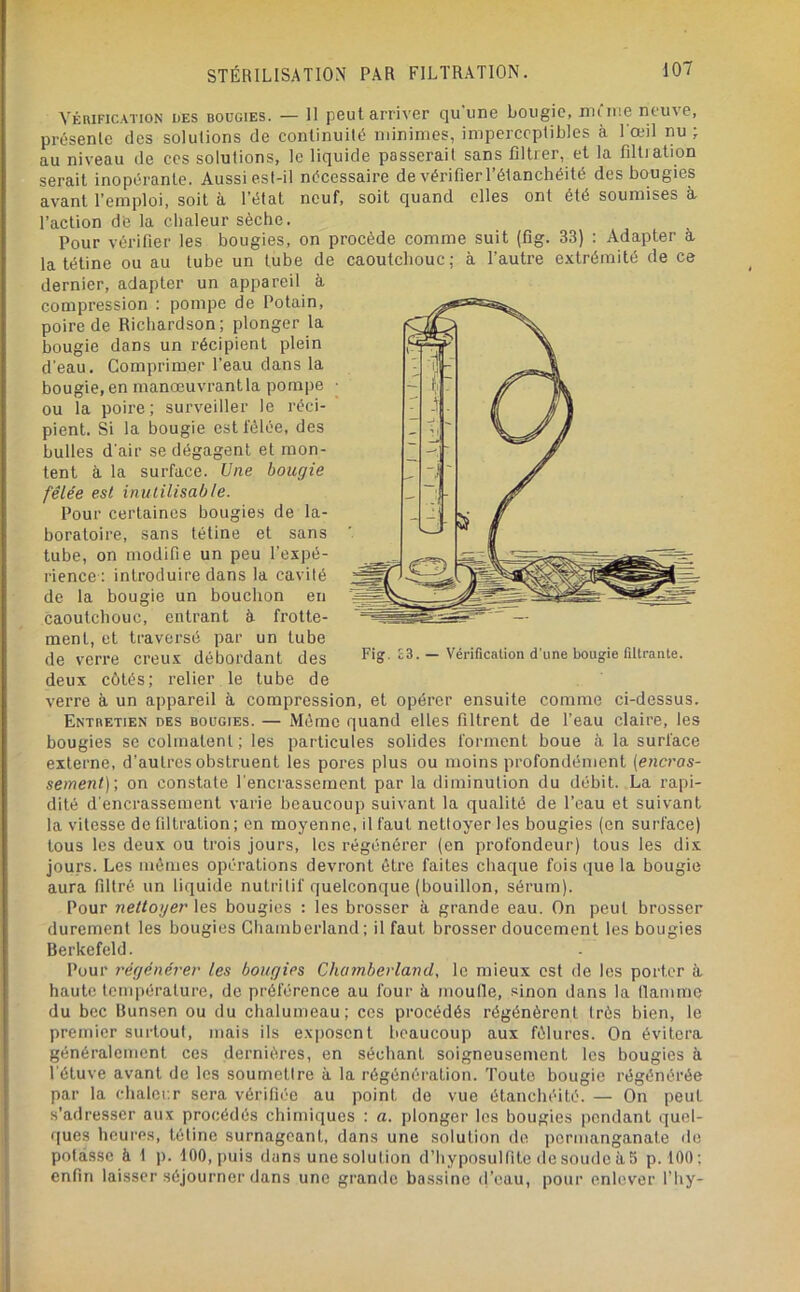 VÉRIFICATION DES BOUGIES. — II pout amver qu'une bougie, niûue neuve, présente des solutions de continuité minimes, imperceptibles à I œil nu; au niveau de ces solutions, le liquide passerait sans filtrer, et la filtration serait inopérante. Aussi est-il nécessaire de vérifier l’étanchéité des bougies avant l’emploi, soit à l’état neuf, soit quand elles ont été soumises à. l’action dé la chaleur sèche. Pour vérilier les bougies, on procède comme suit (fig. 33) : Adapter a la tétine ou au tube un tube de caoutchouc; à. fautre extrémité de ce dernier, adapter un appareil à compression : pompe de Potain, poire de Richardson; plonger la bougie dans un récipient plein d'eau. Comprimer l’eau dans la bougie, en manœuvrant la pompe • ou la poire ; surveiller le réci- pient. Si la bougie estl'élée, des bulles d'air se dégagent et mon- tent à la surface. Une bougie fêlée est inutilisable. Pour certaines bougies de la- boratoire, sans tétine et sans tube, on modifie un peu l’expé- rience: introduire dans la cavité de la bougie un bouchon en caoutchouc, entrant à frotte- ment, et traversé par un tube de verre creux débordant des Fig, E3. - Vérification d’une bougie filtrante. deux côtés; relier le tube de verre à un appareil à compression, et opérer ensuite comme ci-dessus. Entretien des bougies. — Même quand elles filtrent de Peau claire, les bougies se colmatent; les particules solides forment boue à la surface externe, d’autres obstruent les pores plus ou moins profondément {enci'os- sement)', on constate l’encrassement par la diminution du débit. La rapi- dité d'encrassement varie beaucoup suivant la qualité de l’eau et suivant la vitesse de filtration; en moyenne, il faut nettoyer les bougies (en surface) tous les deux ou trois jours, les régénérer (en profondeur) tous les dix jours. Les mêmes opérations devront être faites chaque fois que la bougie aura filtré un liquide nutritif quelconque (bouillon, sérum). Pour nettoyer \es bougies : les brosser à grande eau. On peut brosser durement les bougies Gbambcrland; il faut brosser doucement les bougies Berkefeld. Pour régénérer les bougies Chamberland, le mieux est de les porter à haute température, de préférence au four k moufle, sinon dans la flamme du bec Bunsen ou du chalumeau; ces procédés régénèrent très bien, le premier surtout, mais ils exposent beaucoup aux fêlures. On évitera généralement ces dernières, en séchant soigneusement les bougies à l'étuve avant de les soumettre à la régénération. Toute bougie régénérée par la chaler.r sera vérifiée au point de vue étanchéité. — On peut s'adresser aux procédés chimiques : a. plonger les bougies pondant quel- ques heures, tétine surnageant, dans une solution de permanganate de potasse à t ]>. 100, puis dans une solution d’hyposulfite de soude à 5 p. 100; enfin laisser séjourner dans une grande bassine (l’eau, pour enlever fhy-