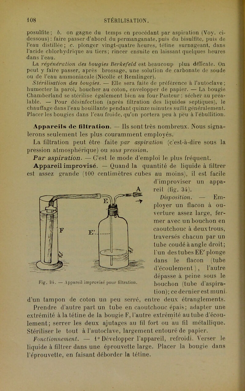 posulfîte ; b. on gagne du temps en procédant par aspiration (Voy. ci- dessous): faire passer d’abord du permanganate, puis du bisulfite, puis de l’eau distillée; c. plonger vingt-quatre Jieures, tétine surnageant, dans l’acide chlorhydrique au tiers; rincer ensuite en laissant quelques heures dans l’eau. La régénération des bougies Bei'kefeld est beaucoup plus délicate. On peut y faire passer, après brossage, une solution de carbonate de soude ou de l’eau ammoniacale (Nicolle et Remlinger). Stérilisation des bougies. — Elle sera faite de préférence à l’autoclave; humecter la paroi, boucher au coton, envelopper de papier. — La bougie Chamberland se stérilise également bien au four Pasteur; sécher au préa- lable. — Pour désinfection (après fdtration des liquides septiques), le chauffage dans l’eau bouillante pendant quinze minutes suffit généralement. Placer les bougies dans l’eau froide, qu’on portera peu à peu à l’ébullition. Appareils de nitration. — Ils sont très nombreux. Nous signa- lerons seulement les plus couramment employés. La filtration peut être faite par aspiration (c’est-à-dire sous la pression atmosphérique) ou sous pt'cssion. Par aspiration. — C’est le mode d’emploi le plus fréquent. Appareil improvisé. — Quand la quantité de liquide à filtrer est assez grande (100 centimètres cubes au moins), il est facile d’improviser un appa- reil (fig. 34). Disposition. — Em- ployer un flacon à ou- verture assez large, fer- mer avec un bouchon en caoutchouc à deux trous, traversés chacun par un tube coudé à angle droit; l'un des tubes EE' plonge dans le flacon (tube d’écoulement), l’autre dépasse à peine sous le bouchon (tube d’aspira- tion); ce dernier est muni d’un tampon de coton un peu serré, entre deux étranglements. Prendre d’autre part un tube en caoutchouc épais; adapter une extrémité à la tétine de la bougie F, l’autre extrémité au tube d’écou- lement; serrer les deux ajutages au fil fort ou au fil métallique. Stériliseï’ le tout à l’autoclave, largement entouré de papier. Fonctionnement. — t® Développer l’appareil, refroidi. Verser le liquide à filtrer dans une éi)rouvette large. Placer la bougie dans l’éprouvette, en faisant déborder la tétine. A