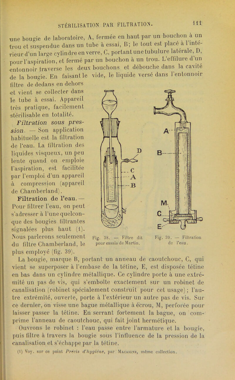 Hl ■une bougie de laboratoire, A, fermée en haut par un bouchon à un trou et suspendue dans un tube à essai, B; le tout est placé à l’inte- rieurd’un large cylindre en verre. G, portant une tubulure latérale, D, pour l’aspiration, et fermé par un bouchon à un trou. L’effilure d’un et débouche dans la cavité ’entonnoir pour l’aspiration •entonnoir traverse les deux bouchons •de la bougie. En faisant le vide, le liquide versé dans filtre de dedans en dehors •et vient se collecter dans le tube à essai. Appareil très pratique, facilement stérilisable en totalité. Filtration sous pres- sion. — Son application habituelle est la filtration de l’eau. La filtration des liquides visqueux, un peu lente quand on emploie l’aspiration, est facilitée par remploi d’un appareil à compression (appareil de Chamberland). Filtration de l’eau. — Pour filtrer l’eau, on peut s’adresser à l’une quelcon- que des bougies (iltrantes signalées plus haut (1). Aous parlerons seulement du filtre Chamberland, le plus employé (fig. 39). La bougie, marque B, portant un anneau de caoutchouc. G, qui vient se superposer à l’embase de la tétine, E, est disposée tétine en bas dans un cylindre métallique. Ce cylindre porte à une extré- mité un pas de vis, qui s’emboîte exactement sur un robinet de canalisation (robinet spécialement construit pour cet usage) ; l’au- tre extrémité, ouverte, porte à l’extérieur un autre pas de vis. Sur ce dernier, on visse une bague métallique à écrou, M, perforée pour laisser passer la tétine. En serrant fortement la bague, on com- prime fanneau de caoutchouc, qui fait joint hermétique. Ouvrons le robinet : l’eau passe entre l’armature et la bougie, puis filtre à travers la bougie sous l’influence de la pression de la canalisation et s’éclia|)pe par la tétine. (I) Voy. sur cc point Pnicis d'hygiène, par Macaignk, même collection. A- B i'î 1' M. n 1 \i l l'ii v' ' l'P l’ig. 38. — Filtre dit pour essais de .Martin. Fig. 39. — Filtration de l’eau.