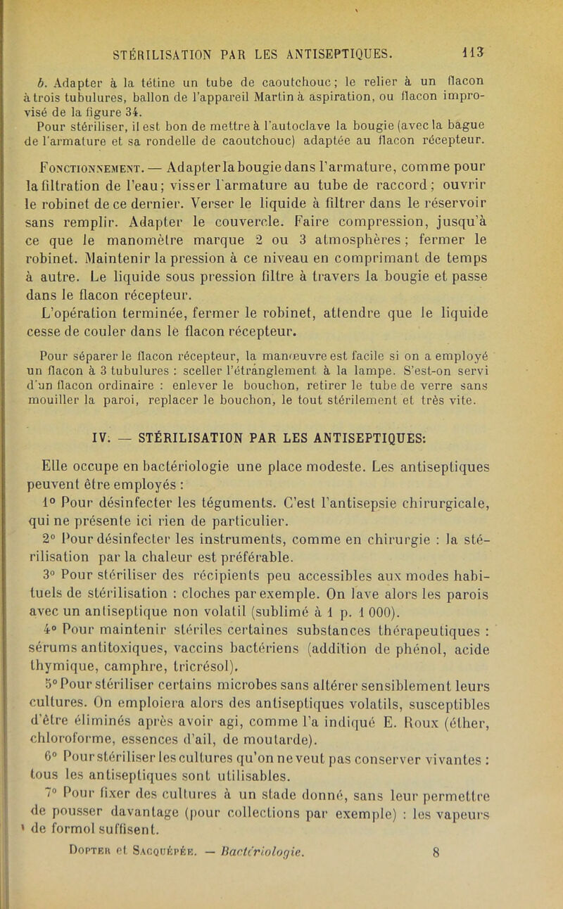 STÉRILISATION PAR LES ANTISEPTIQUES. H3 b. Adapter à la tétine un tube de caoutchouc; le relier à un (lacon à trois tubulures, ballon de l’appareil Martin à aspiration, ou ilacon impro- visé de la figure 34. Pour stériliser, il est bon de mettre à l'autoclave la bougie (avec la bague de l’armature et sa rondelle de caoutchouc) adaptée au flacon récepteur. Fonctionnejiem.— Adapter la bougie dans l’armature, comme pour la filtration de l’eau; visser l'armature au tube de raccord; ouvrir le robinet de ce dernier. Verser le liquide à filtrer dans le réservoir sans remplir. Adapter le couvercle. Faire compression, jusqu’à ce que Je manomètre marque 2 ou 3 atmosphères ; fermer le robinet. Maintenir la pression à ce niveau en comprimant de temps à autre. Le liquide sous pression filtre à travers la bougie et passe dans le flacon récepteur. L’opération terminée, fermer le robinet, attendre que Je liquide cesse de couler dans Je flacon récepteur. Pour séparer le flacon récepteur, la manœuvre est facile si on a employé un flacon à 3 tubulures : sceller l’étranglement à la lampe. S’est-on servi d’un flacon ordinaire : enlever le bouchon, retirer le tube de verre sans mouiller la paroi, replacer le bouchon, le tout stérilement et très vite. IV. — STÉRILISATION PAR LES ANTISEPTIQUES: Elle occupe en bactériologie une place modeste. Les antiseptiques peuvent être employés : 1° Pour désinfecter les téguments. C’est l’antisepsie chirurgicale, qui ne présente ici rien de particulier. 2° Pour désinfecter les instruments, comme en chirurgie : la sté- rilisation par la chaleur est préférable. 3“ Pour stériliser des récipients peu accessibles aux modes habi- tuels de stérilisation : cloches par exemple. On lave alors les parois avec un antiseptique non volatil (sublimé à 1 p. 1 000). 4® Pour maintenir stériles certaines substances thérapeutiques : sérums antitoxiques, vaccins bactériens (addition de phénol, acide thymique, camphre, tricrésol). 5® Pour stériliser certains microbes sans altérer sensiblement leurs cultures. On emploiera alors des antiseptiques volatils, susceptibles d’être éliminés après avoir agi, comme l’a indiqué E. Roux (éther, chloroforme, essences d’ail, de moutarde). 6® Pourstériliser les cultures qu’on ne veut pas conserver vivantes : tous les antiseptiques sont utilisables. 7® Pour li.xer des cultures à un stade donné, sans leur permettre de pous.ser davantage (pour collections par exemple) : les vapeurs ' de formol suffisent. Dopte» Pt. Sacquépék. — Bartc'riologie. 8