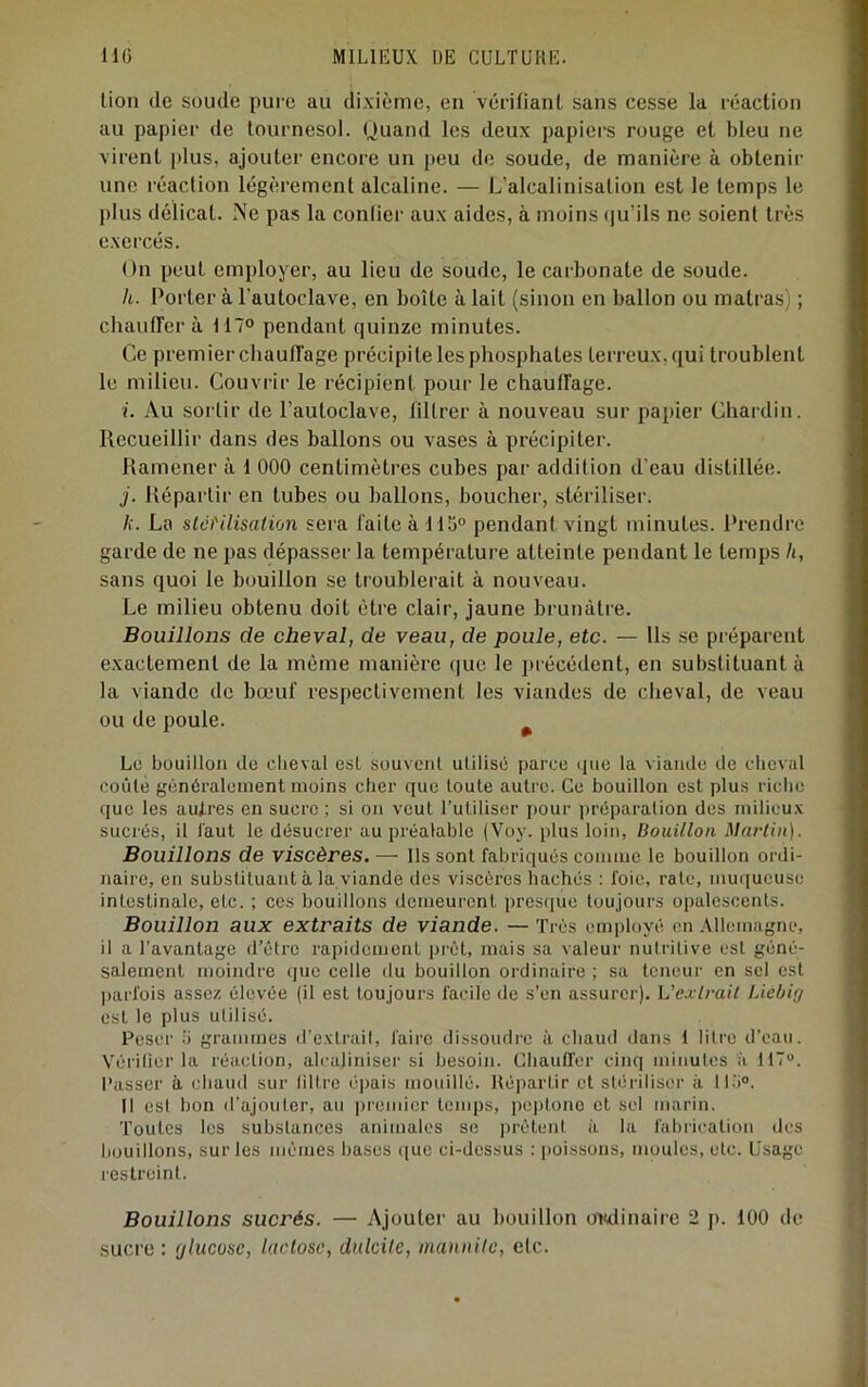 lion (le soude pure au dixième, en vérifianl sans cesse la réaction au papier de tournesol. Quand les deux papiers rouge et bleu ne virent plus, ajouter encore un j)cu de soude, de manière à obtenir une réaction légèrement alcaline. — L’alcalinisation est le temps le plus délicat. Ne pas la conlier aux aides, à moins (ju’ils ne soient très exercés. On peut employer, au lieu de soude, le carbonate de soude. h. Porter à l’autoclave, en boîte à lait (sinon en ballon ou matras) ; cluiutTer à MT» pendant ejuinze minutes. Ce premier chaulTage précipite les phosphates terreux, qui troublent le milieu. Couvrir le récipient pour le chautFage. i. Au sortir de l’autoclave, liltrer à nouveau sur papier Chardin. Recueillir dans des ballons ou vases à précipiter. Ramener à 1 000 centimètres cubes par addition d'eau distillée. j. Répartir en tubes ou ballons, boucher, stériliser. k. La stci'iiisalion sera laite à 115° pendant vingt minutes. Prendre garde de ne pas dépasser la température atteinte pendant le temps h, sans quoi le bouillon se troublerait à nouveau. Le milieu obtenu doit être clair, jaune brunâtre. Bouillons de cheval, de veau, de poule, etc. — Ils se pi éparent exactement de la même manière (|ue le précédent, en substituant à la viande de bœuf respectivement les viandes de cheval, de veau ou de poule. ^ Le bouillon de cheval est souvent utilisé parce ipie la viande de cheval coûte généralement moins cher que toute autre. Ce bouillon est plus riche que les aufres en sucre ; si on veut l’utiliser j)Our préparation des milieux sucrés, il faut le désucrer au préalable (Voy. plus loin, Bouillon Martin). Bouillons de viscères. — ils sont fabriqués comme le bouillon ordi- naire, en substituant à la viande des viscères hachés : foie, rate, mu([ucuse intestinale, etc. ; ces bouillons demeurent presque toujours opalescents. Bouillon aux extraits de viande. — 'rrès employé en .Vllcmagne, il a l’avantage d’être rapidement pi'êt, mais sa valeur nutritive est géné- salement moindre que celle du bouillon ordinaire ; sa teneur en sel est ])arl‘ois assez élevée (il est toujours facile de s’en assurer). L’ea7ra/t Liebig est le plus utilisé. Peser 5 grammes d'extrait, faire dissoudre à chaud dans 1 litre d'eau. Vérifier la réaction, alcaliniser si besoin. Chauffer cinq minutes à 117“. Passer à chaud sur filtre iqjais mouillé. Répartir cl stériliser à 115“. 11 est bon d’ajouter, au premier temps, ])0|)tono et sel marin. ’l’oules les substances animales se prêtent à la fabrication des bouillons, sur les mêmes bases ([uc ci-dessus : poissons, moules, etc. Usage i-estreint. Bouillons sucrés. — Ajouter au ])ouilIon ordinaire 2 p. 100 de sucre : (jlucosc, lactose, dnlcite, inannite, etc.