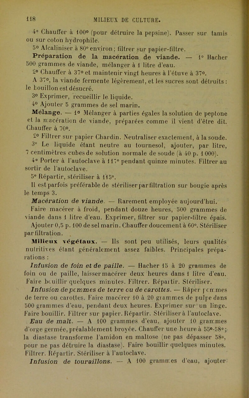 4® Chauiïer à 100° (pour détruire la pepsine). Passer sur tamis ou sur coton hydrophile. 5° Alcaliniser à 80° environ ; filtrer sur papier-filtre. Préparation de la macération de viande. — 1° Hacher 500 grammes de viande, mélanger à 1 litre d’eau. 2° Chauffer à 37° et maintenir vingt heures à l’étuve à 37°. A 37°, la viande fermente légèrement, et les sucres sont détruits : le bouillon est désucré. 3° Exprimer, recueillir le liquide. 4° Ajouter 5 grammes de sel marin. Mélange. — 1° Mélanger à parties égales la solution de peptone et la macération de viande, préparées comme il vient d’être dit. Chauffer à 70°. £° Filtrer sur papier Chardin. Neutraliser exactement, à la soude. 3“ Le liquide étant neutre au tournesol, ajouter, par litre, 7 centimètres cubes de solution normale de soude (à 40 p. 1 000). 4° Porter à l’autoclave à 117° pendant quinze minutes. Filtrer au sortir de l’autoclave. 5° Répartir, stériliser à 115°. II est parfois préférable de stériliser par filtration sur bougie après le temps 3. Macération de viande. — Rarement employée aujourd’hui. Faire macérer à froid, pendant douze heures, 500 grammes de viande dans 1 litre d’eau. Exprimer, filtrer sur papier-filtre épais. Ajouter 0,5 p. 100 de sel marin. Chauffer doucement à 60°. Stériliser par filtration. Milieux végétaux. — Ils sont peu utilisés, leurs qualités nulritives élant généialement assez faibles. Principales prépa- rations : Infusion de foin et de paille. — Hacher 15 à 20 grammes de foin ou de paille, laisser macérer deux heures dans 1 litre d’eau. Faire bouillir quelques minutes. Filtrer. Répartir. Stériliser. Infusion depcmmes de terre ou de carottes. — Râper pcir.mes de terre ou carottes. Faire macérer 10 à 20 grammes de pulpe dans 500 grammes d’eau, pendant deux heures. Exprimer sur'un linge. Faire bouillir. Filtr’er sur papier. Répartir. Stér iliser à l’autoclave. Eau de malt. — A 100 grammes d’eau, ajouter 10 grammes d’orge germée,préalablement br’oyée. Chauffer une heur’eà 55°-58°; la diaslase transforme l’amidon en maltose (ne pas dépasser 58°, pour ne pas détr uire la diastase). Faire bouillir quelques minutes. Filtrer. Répartir. Stériliser à l’autoclave. Infusion de touraillons. — A 100 gr’amm.es d’eau, ajouter