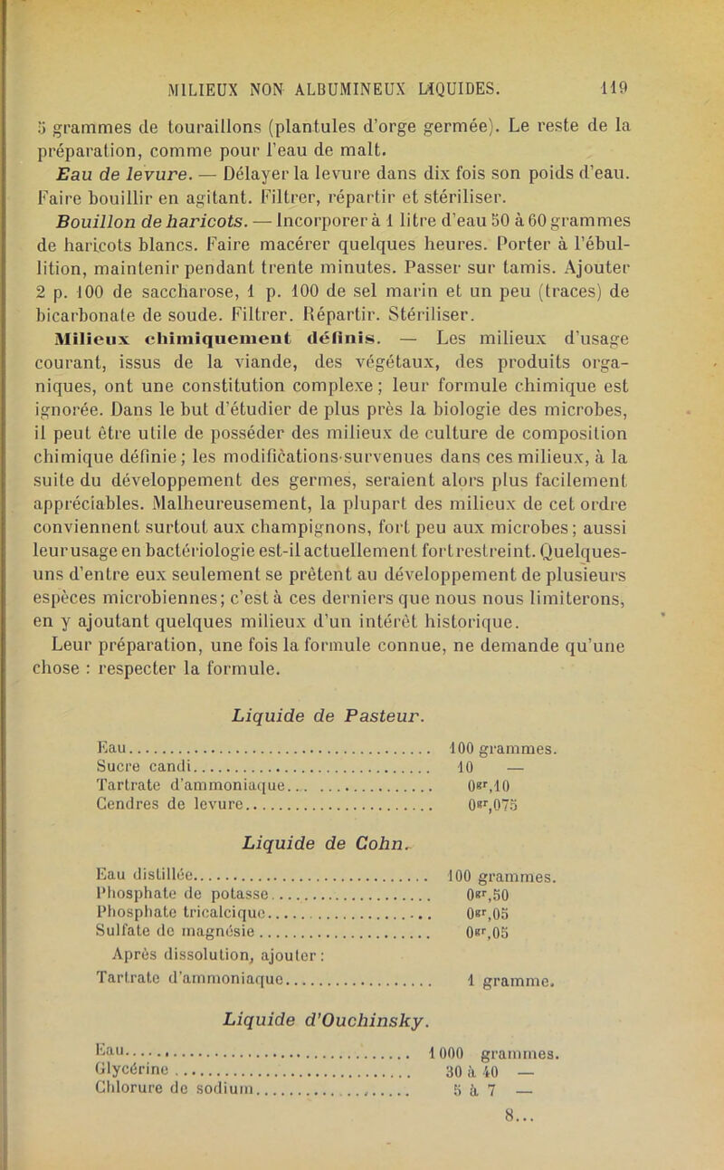 0 grammes de touraülons (plantules d’orge germée). Le reste de la préparation, comme pour l’eau de malt. Eau de levure. — Délayer la levure dans dix fois son poids d’eau. Faire bouillir en agitant. Filtrer, répartir et stériliser. Bouillon de haricots. — Incorporera 1 litre d’eau 50 à 60 grammes de haricots blancs. Faire macérer quelques heures. Porter à l’ébul- lition, maintenir pendant trente minutes. Passer sur tamis. Ajouter 2 p. 100 de saccharose, 1 p. 100 de sel marin et un peu (traces) de bicarbonate de soude. Filtrer. Répartir. Stériliser. Milieux chiiuiquenieut définis. — Les milieux d’usage courant, issus de la viande, des végétaux, des produits orga- niques, ont une constitution complexe ; leur formule chimique est ignorée. Dans le but d’étudier de plus près la biologie des microbes, il peut être utile de posséder des milieux de culture de composition chimique définie; les modifications survenues dans ces milieux, à la suite du développement des germes, seraient alors plus facilement appréciables. Malheureusement, la plupart des milieux de cet ordre conviennent surtout aux champignons, fort peu aux microbes; aussi leurusage en bactériologie est-il actuellement fortreslreint. Quelques- uns d’entre eux seulement se prêtent au développement de plusieurs espèces microbiennes; c’est à ces derniers que nous nous limiterons, en y ajoutant quelques milieux d’un intérêt historique. Leur préparation, une fois la formule connue, ne demande qu’une chose : respecter la formule. Liquide de Pasteur. Eau 100 grammes. Sucre candi 10 — Tartrate d’ammoniaque.. O^LlO Cendres de levure Os^OTo Liquide de Cohn.. Eau distillée Phosphate de potasse Phosphate Iricalciquc Sulfate de magnésie Après dissolution, ajouter: Tartrate d’ammoniaque Liquide d’Ouchinsky. 1000 grammes. Glycérine 30 à 10 — Chlorure de sodium 5 à 7 — 100 grammes. 08^,50 Osr.Oo 08^05 1 gramme. 8...