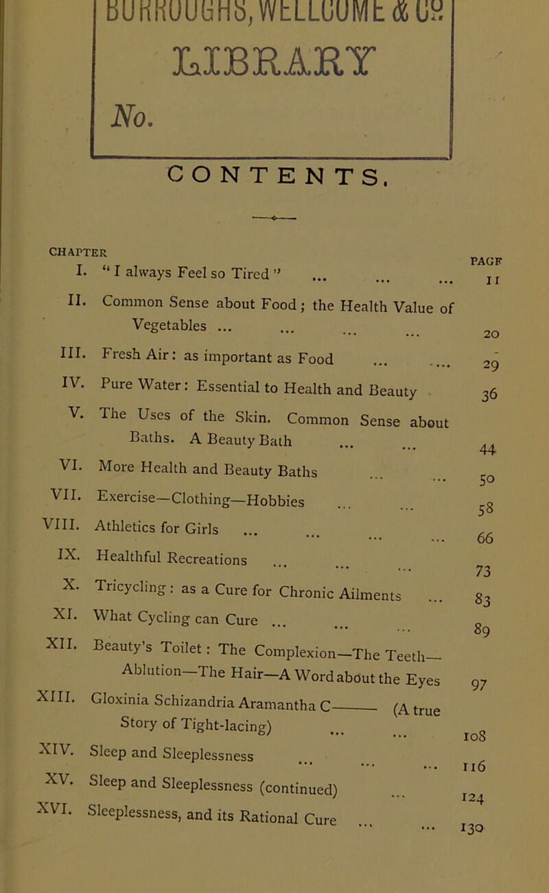 bUnnUUuHo; WbLLuUIVIb 06 T T'P'P A 'O'V’ No. CONTE N TsT CHAPTER I. “ I always Feel so Tired ” II. Common Sense about Food; the Health Value of Vegetables ... III. Fresh Air: as important as Food IV. Pure Water: Essential to Health and Beauty V. The Uses of the Skin. Common Sense about Baths. A Beauty Bath VI. More Health and Beauty Baths VII. Exercise—Clothing—Hobbies VIII. Athletics for Girls ... IX. Healthful Recreations X. Tricycling: as a Cure for Chronic Ailments XI. What Cycling can Cure ... XII. Beauty’s Toilet: The Complexion-The Teeth- Ablution The Hair-A Word about the Eyes XIII. Gloxinia Schizandria Aramantha C . (A true Story of Tight-lacing) XIV. Sleep and Sleeplessness XV. Sleep and Sleeplessness (continued) XVI. Sleeplessness, and its Rational Cure PACK II 20 29 36 44 So 58 66 73 83 89 97 108 116 124 130