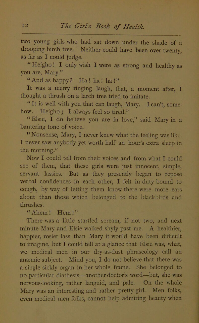 two young girls who had sat down under the shade of a drooping birch tree. Neither could have been over twenty, as far as I could judge. “ Heigho! I only wish I were as strong and healthy as you are, Mary.” “ And as happy ? Ha ! ha ! ha ! ” It was a merry ringing laugh, that, a moment after, I thought a thrush on a larch tree tried to imitate. “ It is well with you that can laugh, Mary. I can’t, some- how. Heigho ; I always feel so tired.” “ Elsie, I do believe you are in love,” said Mary in a bantering tone of voice. “ Nonsense, Mary, I never knew what the feeling was lik^ I never saw anybody yet worth half an hour’s extra sleep in the morning.” Now I could tell from their voices and from what I could see of them, that these girls were just innocent, simple, servant lassies. But as they presently began to repose verbal confidences in each other, I felt in duty bound to cough, by way of letting them know there were more ears about than those which belonged to the blackbirds and thrushes. “ Ahem ! Hem ! ” There was a little startled scream, if not two, and next minute Mary and Elsie walked shyly past me. A healthier, happier, rosier lass than Mary it would have been difficult to imagine, but I could tell at a glance that Elsie was, what, we medical men in our dry-as-dust phraseology call an anaemic subject. Mind you, I do not believe that there was a single sickly organ in her whole frame. She belonged to no particular diathesis—another doctor’s word—but, she was nervous-looking, rather languid, and pale. On the whole Mary was an interesting and rather pretty girl. Men folks, even medical men folks, cannot help admiring beauty when
