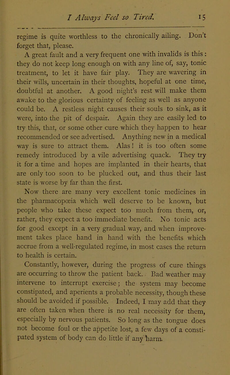 regime is quite worthless to the chronically ailing. Don’t forget that, please. A great fault and a very frequent one with invalids is this : they do not keep long enough on with any line of, say, tonic treatment, to let it have fair play. They are wavering in their wills, uncertain in their thoughts, hopeful at one time, doubtful at another. A good night’s rest will make them awake to the glorious certainty of feeling as well as anyone could be. A restless night causes their souls to sink, as it were, into the pit of despair. Again they are easily led to try this, that, or some other cure which they happen to hear recommended or see advertised. Anything new in a medical way is sure to attract them. Alas ! it is too often some remedy introduced by a vile advertising quack. They try it for a time and hopes are implanted in their hearts, that are only too soon to be plucked out, and thus their last state is worse by far than the first. Now there are many very excellent tonic medicines in the pharmacopoeia which well deserve to be known, but people who take these expect too much from them, or, rather, they expect a too immediate benefit. No tonic acts for good except in a very gradual way, and when improve- ment takes place hand in hand with the benefits which accrue from a well-regulated regime, in most cases the return to health is certain. Constantly, however, during the progress of cure things are occurring to throw the patient back. Bad weather may intervene to interrupt exercise; the system may become constipated, and aperients a probable necessity, though these should be avoided if possible. Indeed, I may add that they are often taken when there is no real necessity for them, especially by nervous patients. So long as the tongue does not become foul or the appetite lost, a few days of a consti- pated system of body can do little if any harm.