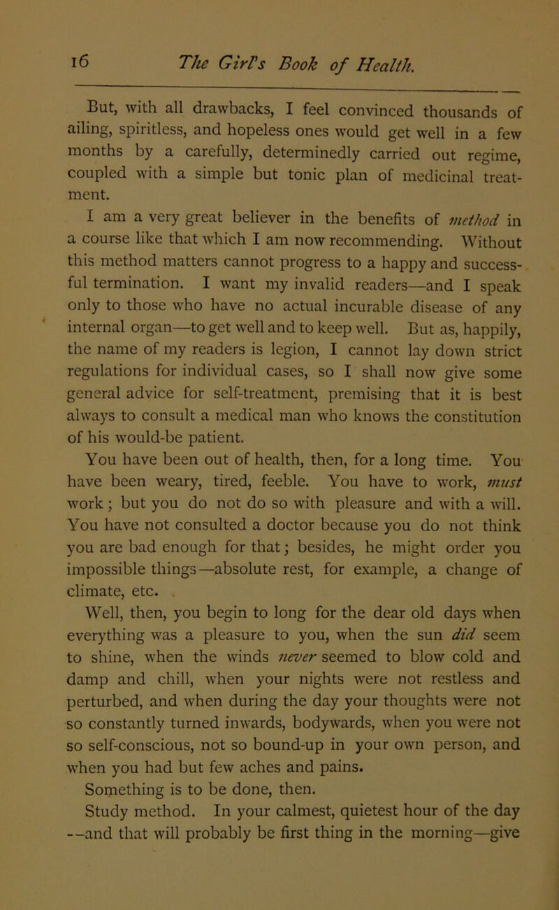 But, with all drawbacks, I feel convinced thousands of ailing, spiritless, and hopeless ones would get well in a few months by a carefully, determinedly carried out regime, coupled with a simple but tonic plan of medicinal treat- ment. I am a very great believer in the benefits of method in a course like that which I am now recommending. Without this method matters cannot progress to a happy and success- ful termination. I want my invalid readers—and I speak only to those who have no actual incurable disease of any internal organ—to get well and to keep well. But as, happily, the name of my readers is legion, I cannot lay down strict regulations for individual cases, so I shall now give some general advice for self-treatment, premising that it is best always to consult a medical man who knows the constitution of his would-be patient. You have been out of health, then, for a long time. You have been weary, tired, feeble. You have to work, must work; but you do not do so with pleasure and with a will. You have not consulted a doctor because you do not think you are bad enough for that; besides, he might order you impossible things—absolute rest, for example, a change of climate, etc. Well, then, you begin to long for the dear old days when everything was a pleasure to you, when the sun did seem to shine, when the winds never seemed to blow cold and damp and chill, when your nights were not restless and perturbed, and when during the day your thoughts were not so constantly turned inwards, bodywards, when you were not so self-conscious, not so bound-up in your own person, and when you had but few aches and pains. Something is to be done, then. Study method. In your calmest, quietest hour of the day —and that will probably be first thing in the morning—give