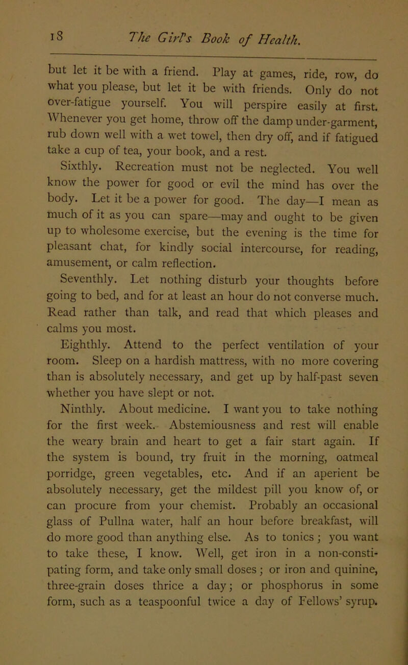 but let it be with a friend. Play at games, ride, row, do what you please, but let it be with friends. Only do not over-fatigue yourself. You will perspire easily at first. Whenever you get home, throw off the damp under-garment, rub down well with a wet towel, then dry off, and if fatigued take a cup of tea, your book, and a rest. Sixthly. Recreation must not be neglected. You well know the power for good or evil the mind has over the body. Let it be a power for good. The day—I mean as much of it as you can spare—may and ought to be given up to wholesome exercise, but the evening is the time for pleasant chat, for kindly social intercourse, for reading, amusement, or calm reflection. Seventhly. Let nothing disturb your thoughts before going to bed, and for at least an hour do not converse much. Read rather than talk, and read that which pleases and calms you most. Eighthly. Attend to the perfect ventilation of your room. Sleep on a hardish mattress, with no more covering than is absolutely necessary, and get up by half-past seven whether you have slept or not. Ninthly. About medicine. I want you to take nothing for the first week. Abstemiousness and rest will enable the weary brain and heart to get a fair start again. If the system is bound, try fruit in the morning, oatmeal porridge, green vegetables, etc. And if an aperient be absolutely necessary, get the mildest pill you know of, or can procure from your chemist. Probably an occasional glass of Pullna water, half an hour before breakfast, will do more good than anything else. As to tonics ; you want to take these, I know. Well, get iron in a non-consti- pating form, and take only small doses ; or iron and quinine, three-grain doses thrice a day; or phosphorus in some form, such as a teaspoonful twice a day of Fellows’ syrup.