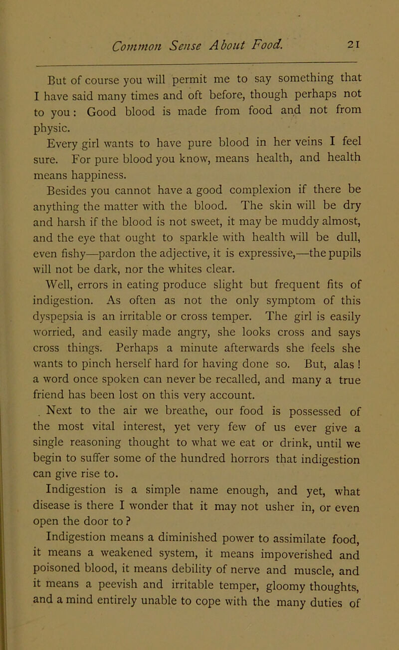 But of course you will permit me to say something that I have said many times and oft before, though perhaps not to you: Good blood is made from food and not from physic. Every girl wants to have pure blood in her veins I feel sure. For pure blood you know, means health, and health means happiness. Besides you cannot have a good complexion if there be anything the matter with the blood. The skin will be dry and harsh if the blood is not sweet, it may be muddy almost, and the eye that ought to sparkle with health will be dull, even fishy—pardon the adjective, it is expressive,—the pupils will not be dark, nor the whites clear. Well, errors in eating produce slight but frequent fits of indigestion. As often as not the only symptom of this dyspepsia is an irritable or cross temper. The girl is easily worried, and easily made angry, she looks cross and says cross things. Perhaps a minute afterwards she feels she wants to pinch herself hard for having done so. But, alas ! a word once spoken can never be recalled, and many a true friend has been lost on this very account. Next to the air we breathe, our food is possessed of the most vital interest, yet very few of us ever give a single reasoning thought to what we eat or drink, until we begin to suffer some of the hundred horrors that indigestion can give rise to. Indigestion is a simple name enough, and yet, what disease is there I wonder that it may not usher in, or even open the door to ? Indigestion means a diminished power to assimilate food, it means a weakened system, it means impoverished and poisoned blood, it means debility of nerve and muscle, and it means a peevish and irritable temper, gloomy thoughts, and a mind entirely unable to cope with the many duties of