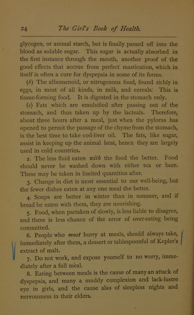 glycogen, or animal starch, but is finally passed off into the blood as soluble sugar. This sugar is actually absorbed in the first instance through the mouth, another proof of the good effects that accrue from perfect mastication, which in itself is often a cure for dyspepsia in some of its forms. (b) The albumenoid, or nitrogenous food, found richly in eggs, in meat of all kinds, in milk, and cereals. This is tissue-forming food. It is digested in the stomach only. (c) Fats which are emulsified after passing out of the stomach, and thus taken up by the lacteals. Therefore, about three hours after a meal, just when the pylorus has opened to permit the passage of the chyme from the stomach, is the best time to take cod-liver oil. The fats, like sugar, assist in keeping up the animal heat, hence they are largely used in cold countries. 2. The less fluid eaten with the food the better. Food should never be washed down with either tea or beer. These may be taken in limited quantities after. 3. Change in diet is most essential to our well-being, but the fewer dishes eaten at any one meal the better. 4. Soups are better in winter than in summer, and if bread be eaten with them, they are nourishing. 5. Food, when partaken of slowly, is less liable to disagree, and there is less chance of the error of over-eating being committed. 6. People who must hurry at meals, should always take, immediately after them, a dessert or tablespoonful of Kepler’s extract of malt. 7. Do not work, and expose yourself to no worry, imme- diately after a full meal. 8. Eating between meals is the cause of many an attack of dyspepsia, and many a muddy complexion and lack-lustre eye in girls, and the cause also of sleepless nights and nervousness in their elders.