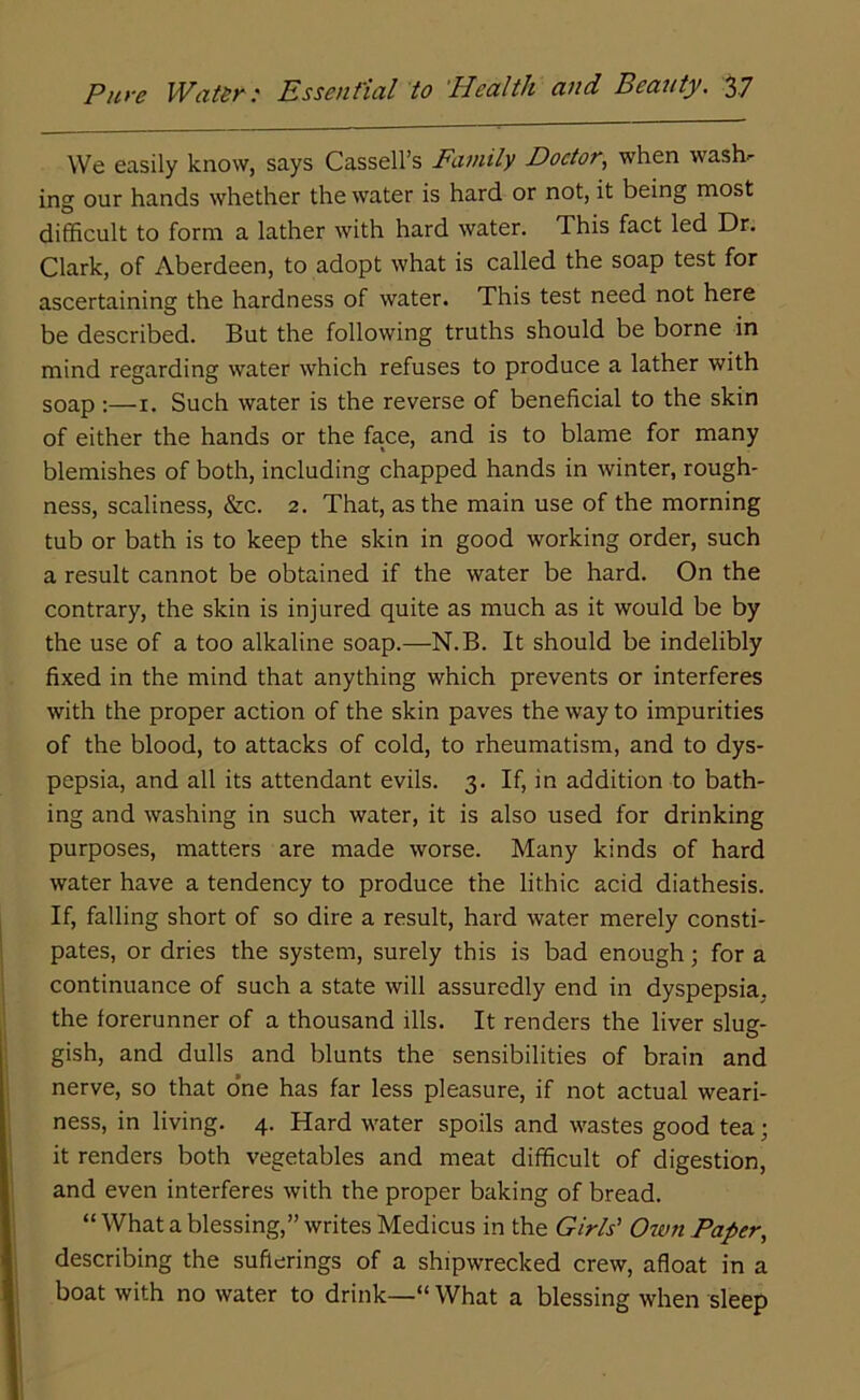 We easily know, says Cassell’s Family Doctor, when wash- ing our hands whether the water is hard or not, it being most difficult to form a lather with hard water. This fact led Dr. Clark, of Aberdeen, to adopt what is called the soap test for ascertaining the hardness of water. This test need not here be described. But the following truths should be borne in mind regarding water which refuses to produce a lather with soap :— 1. Such water is the reverse of beneficial to the skin of either the hands or the face, and is to blame for many blemishes of both, including chapped hands in winter, rough- ness, scaliness, &c. 2. That, as the main use of the morning tub or bath is to keep the skin in good working order, such a result cannot be obtained if the water be hard. On the contrary, the skin is injured quite as much as it would be by the use of a too alkaline soap.—N.B. It should be indelibly fixed in the mind that anything which prevents or interferes with the proper action of the skin paves the way to impurities of the blood, to attacks of cold, to rheumatism, and to dys- pepsia, and all its attendant evils. 3. If, in addition to bath- ing and washing in such water, it is also used for drinking purposes, matters are made worse. Many kinds of hard water have a tendency to produce the lithic acid diathesis. If, falling short of so dire a result, hard water merely consti- pates, or dries the system, surely this is bad enough; for a continuance of such a state will assuredly end in dyspepsia, the forerunner of a thousand ills. It renders the liver slug- gish, and dulls and blunts the sensibilities of brain and nerve, so that one has far less pleasure, if not actual weari- ness, in living. 4. Hard water spoils and wastes good tea; it renders both vegetables and meat difficult of digestion, and even interferes with the proper baking of bread. “ What a blessing,” writes Medicus in the Girls’ Own Paper, describing the sufferings of a shipwrecked crew, afloat in a boat with no water to drink—“ What a blessing when sleep