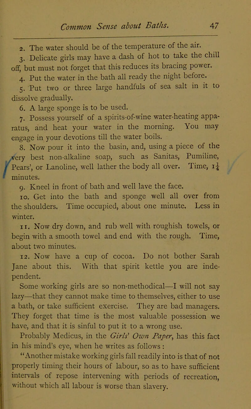 2. The water should be of the temperature of the air. 3. Delicate girls may have a dash of hot to take the chill off, but must not forget that this reduces its bracing power. 4. Put the water in the bath all ready the night before. 5. Put two or three large handfuls of sea salt in it to dissolve gradually. 6. A large sponge is to be used. 7. Possess yourself of a spirits-of-wine water-heating appa- ratus, and heat your water in the morning. You may engage in your devotions till the water boils. 8. Now pour it into the basin, and, using a piece of the very best non-alkaline soap, such as Sanitas, Pumiline, Pears’, or Lanoline, well lather the body all over. Time, i£ minutes. 9. Kneel in front of bath and well lave the face. 10. Get into the bath and sponge well all over from the shoulders. Time occupied, about one minute. Less in winter. 11. Now dry down, and rub well with roughish towels, or begin with a smooth towel and end with the rough. Time, about two minutes. 12. Now have a cup of cocoa. Do not bother Sarah Jane about this. With that spirit kettle you are inde- pendent. Some working girls are so non-methodical—I will not say lazy—that they cannot make time to themselves, either to use a bath, or take sufficient exercise. They are bad managers. They forget that time is the most valuable possession we have, and that it is sinful to put it to a wrong use. Probably Medicus, in the Girls’ Own Paper, has this fact in his mind’s eye, when he writes as follows : “Another mistake working girls fall readily into is that of not properly timing their hours of labour, so as to have sufficient intervals of repose intervening with periods of recreation, without which all labour is worse than slavery.