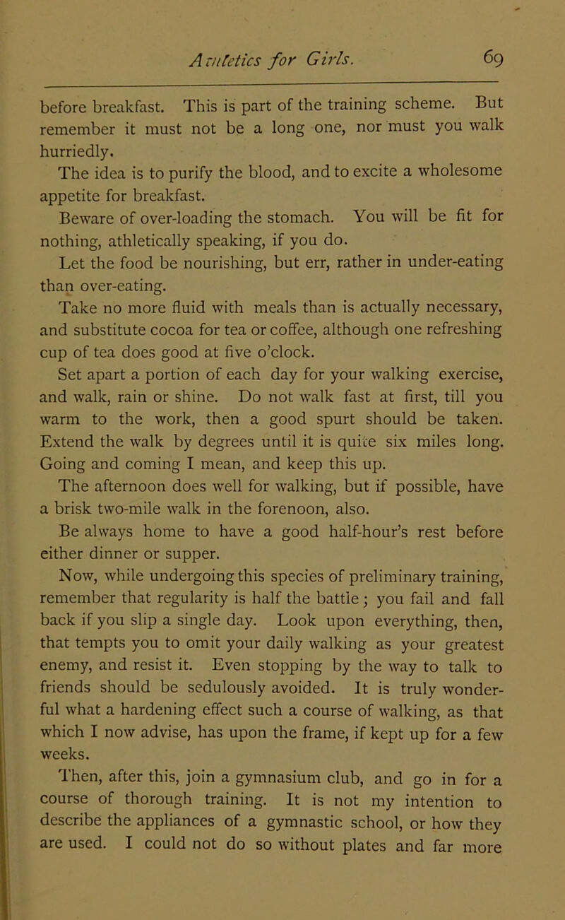 before breakfast. This is part of the training scheme. But remember it must not be a long one, nor must you walk hurriedly. The idea is to purify the blood, and to excite a wholesome appetite for breakfast. Beware of over-loading the stomach. You will be fit for nothing, athletically speaking, if you do. Let the food be nourishing, but err, rather in under-eating than over-eating. Take no more fluid with meals than is actually necessary, and substitute cocoa for tea or coffee, although one refreshing cup of tea does good at five o’clock. Set apart a portion of each day for your walking exercise, and walk, rain or shine. Do not walk fast at first, till you warm to the work, then a good spurt should be taken. Extend the walk by degrees until it is quite six miles long. Going and coming I mean, and keep this up. The afternoon does well for walking, but if possible, have a brisk two-mile walk in the forenoon, also. Be always home to have a good half-hour’s rest before either dinner or supper. Now, while undergoing this species of preliminary training, remember that regularity is half the battle; you fail and fall back if you slip a single day. Look upon everything, then, that tempts you to omit your daily walking as your greatest enemy, and resist it. Even stopping by the way to talk to friends should be sedulously avoided. It is truly wonder- ful what a hardening effect such a course of walking, as that which I now advise, has upon the frame, if kept up for a few weeks. Then, after this, join a gymnasium club, and go in for a course of thorough training. It is not my intention to describe the appliances of a gymnastic school, or how they are used. I could not do so without plates and far more