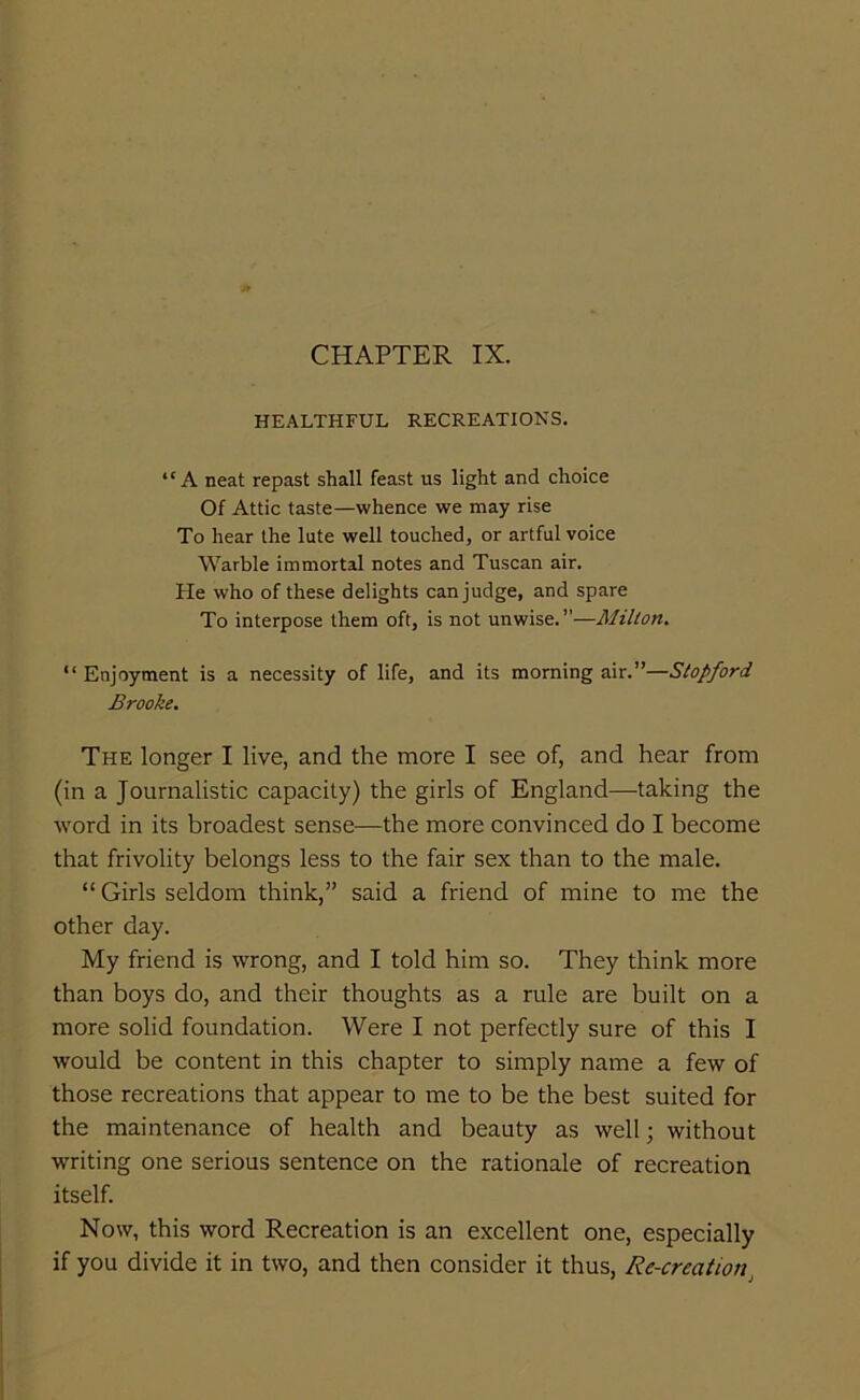 CHAPTER IX. HEALTHFUL RECREATIONS. “A neat repast shall feast us light and choice Of Attic taste—whence we may rise To hear the lute well touched, or artful voice Warble immortal notes and Tuscan air. He who of these delights can judge, and spare To interpose them oft, is not unwise.”—Milton. “ Enjoyment is a necessity of life, and its morning air.”—Stopford Brooke. The longer I live, and the more I see of, and hear from (in a Journalistic capacity) the girls of England—taking the word in its broadest sense—the more convinced do I become that frivolity belongs less to the fair sex than to the male. “ Girls seldom think,” said a friend of mine to me the other day. My friend is wrong, and I told him so. They think more than boys do, and their thoughts as a rule are built on a more solid foundation. Were I not perfectly sure of this I would be content in this chapter to simply name a few of those recreations that appear to me to be the best suited for the maintenance of health and beauty as well; without writing one serious sentence on the rationale of recreation itself. Now, this word Recreation is an excellent one, especially if you divide it in two, and then consider it thus, Re-creation