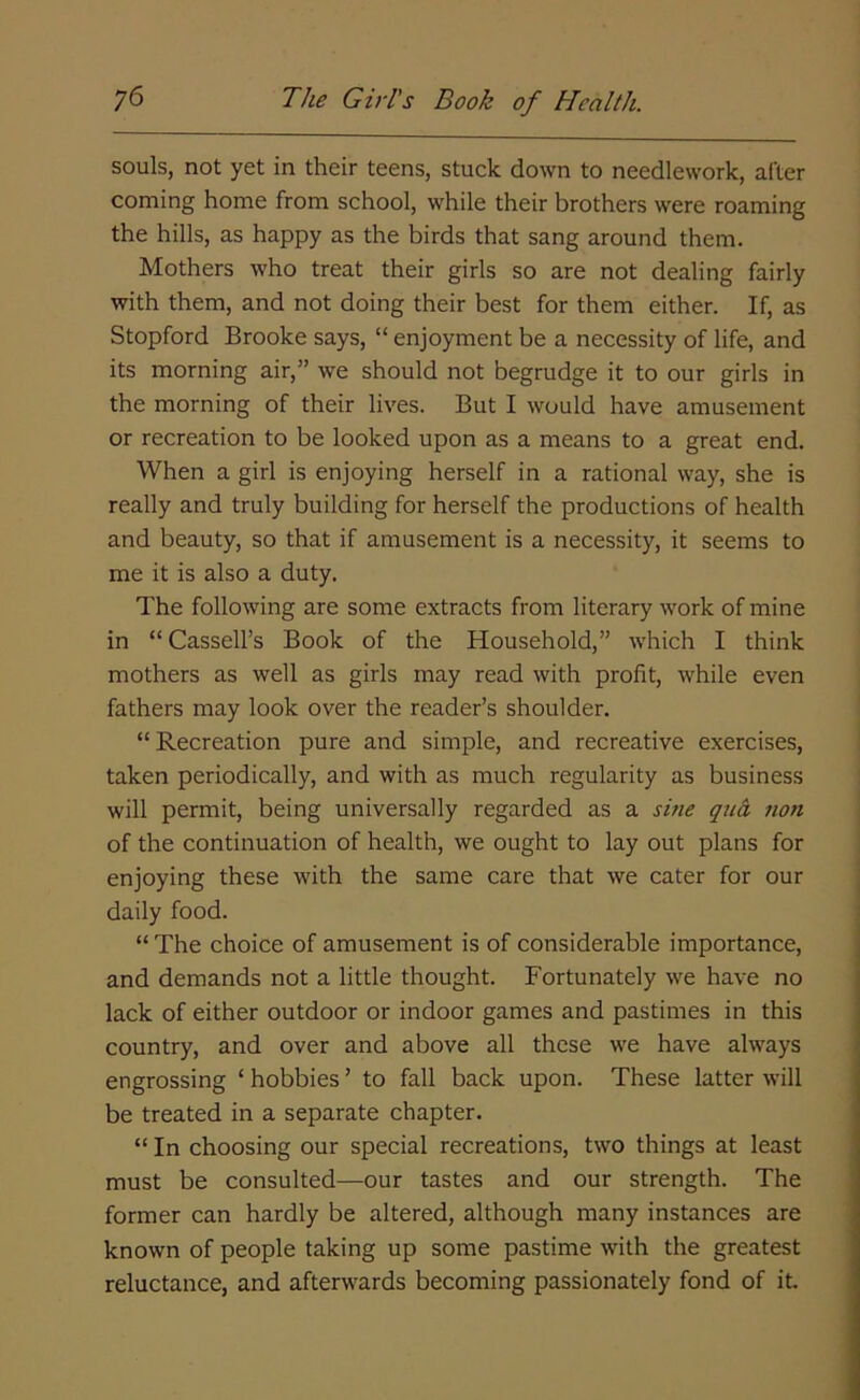 souls, not yet in their teens, stuck down to needlework, alter coming home from school, while their brothers were roaming the hills, as happy as the birds that sang around them. Mothers who treat their girls so are not dealing fairly with them, and not doing their best for them either. If, as Stopford Brooke says, “ enjoyment be a necessity of life, and its morning air,” we should not begrudge it to our girls in the morning of their lives. But I would have amusement or recreation to be looked upon as a means to a great end. When a girl is enjoying herself in a rational way, she is really and truly building for herself the productions of health and beauty, so that if amusement is a necessity, it seems to me it is also a duty. The following are some extracts from literary work of mine in “ Cassell’s Book of the Household,” which I think mothers as well as girls may read with profit, while even fathers may look over the reader’s shoulder. “ Recreation pure and simple, and recreative exercises, taken periodically, and with as much regularity as business will permit, being universally regarded as a sine qua, non of the continuation of health, we ought to lay out plans for enjoying these with the same care that we cater for our daily food. “ The choice of amusement is of considerable importance, and demands not a little thought. Fortunately we have no lack of either outdoor or indoor games and pastimes in this country, and over and above all these we have always engrossing ‘ hobbies ’ to fall back upon. These latter will be treated in a separate chapter. “ In choosing our special recreations, two things at least must be consulted—our tastes and our strength. The former can hardly be altered, although many instances are known of people taking up some pastime with the greatest reluctance, and afterwards becoming passionately fond of it.