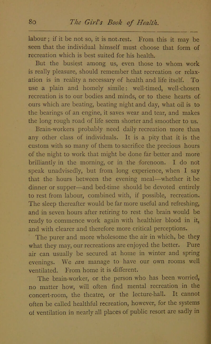 labour; if it be not so, it is not.rest. From this it may be seen that the individual himself must choose that form of recreation which is best suited for his health. But the busiest among us, even those to whom work is really pleasure, should remember that recreation or relax- ation is in reality a necessary of health and life itself. To use a plain and homely simile: well-timed, well-chosen recreation is to our bodies and minds, or to these hearts of ours which are beating, beating night and day, what oil is to the bearings of an engine, it saves wear and tear, and makes the long rough road of life seem shorter and smoother to us. Brain-workers probably need daily recreation more than any other class of individuals. It is a pity that it is the custom with so many of them to sacrifice the precious hours of the night to work that might be done far better and more brilliantly in the morning, or in the forenoon. I do not speak unadvisedly, but from long experience, when I say that the hours between the evening meal—whether it be dinner or supper—and bed-time should be devoted entirely to rest from labour, combined with, if possible, recreation. The sleep thereafter would be far more useful and refreshing, and in seven hours after retiring to rest the brain would be ready to commence work again with healthier blood in it, and with clearer and therefore more critical perceptions. The purer and more wholesome the air in which, be they what they may, our recreations are enjoyed the better. Pure air can usually be secured at home in winter and spring evenings. We can manage to have our own rooms well ventilated. From home it is different. The brain-worker, or the person who has been worried, no matter how, will often find mental recreation in the concert-room, the theatre, or the lecture-hall. It cannot often be called healthful recreation, however, for the systems ol ventilation in nearly all places of public resort are sadly in